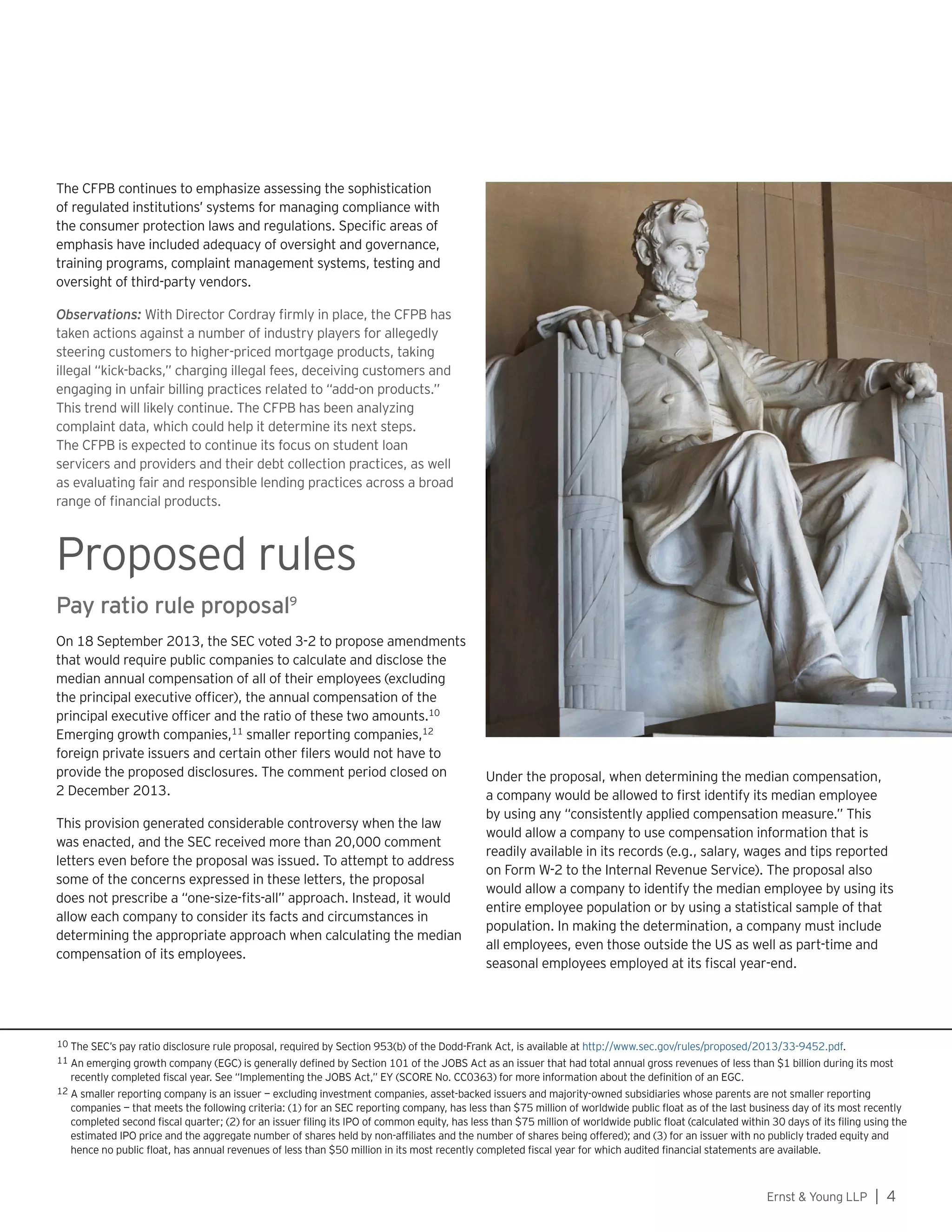 Ernst  Young LLP | 4
The CFPB continues to emphasize assessing the sophistication
of regulated institutions’ systems for managing compliance with
the consumer protection laws and regulations. Specific areas of
emphasis have included adequacy of oversight and governance,
training programs, complaint management systems, testing and
oversight of third-party vendors.
Observations: With Director Cordray firmly in place, the CFPB has
taken actions against a number of industry players for allegedly
steering customers to higher-priced mortgage products, taking
illegal “kick-backs,” charging illegal fees, deceiving customers and
engaging in unfair billing practices related to “add-on products.”
This trend will likely continue. The CFPB has been analyzing
complaint data, which could help it determine its next steps.
The CFPB is expected to continue its focus on student loan
servicers and providers and their debt collection practices, as well
as evaluating fair and responsible lending practices across a broad
range of financial products.
Proposed rules
Pay ratio rule proposal9
On 18 September 2013, the SEC voted 3-2 to propose amendments
that would require public companies to calculate and disclose the
median annual compensation of all of their employees (excluding
the principal executive officer), the annual compensation of the
principal executive officer and the ratio of these two amounts.10
Emerging growth companies,11
smaller reporting companies,12
foreign private issuers and certain other filers would not have to
provide the proposed disclosures. The comment period closed on
2 December 2013.
This provision generated considerable controversy when the law
was enacted, and the SEC received more than 20,000 comment
letters even before the proposal was issued. To attempt to address
some of the concerns expressed in these letters, the proposal
does not prescribe a “one-size-fits-all” approach. Instead, it would
allow each company to consider its facts and circumstances in
determining the appropriate approach when calculating the median
compensation of its employees.
10 The SEC’s pay ratio disclosure rule proposal, required by Section 953(b) of the Dodd-Frank Act, is available at http://www.sec.gov/rules/proposed/2013/33-9452.pdf.
11 An emerging growth company (EGC) is generally defined by Section 101 of the JOBS Act as an issuer that had total annual gross revenues of less than $1 billion during its most
recently completed fiscal year. See “Implementing the JOBS Act,” EY (SCORE No. CC0363) for more information about the definition of an EGC.
12 A smaller reporting company is an issuer — excluding investment companies, asset-backed issuers and majority-owned subsidiaries whose parents are not smaller reporting
companies — that meets the following criteria: (1) for an SEC reporting company, has less than $75 million of worldwide public float as of the last business day of its most recently
completed second fiscal quarter; (2) for an issuer filing its IPO of common equity, has less than $75 million of worldwide public float (calculated within 30 days of its filing using the
estimated IPO price and the aggregate number of shares held by non-affiliates and the number of shares being offered); and (3) for an issuer with no publicly traded equity and
hence no public float, has annual revenues of less than $50 million in its most recently completed fiscal year for which audited financial statements are available.
Under the proposal, when determining the median compensation,
a company would be allowed to first identify its median employee
by using any “consistently applied compensation measure.” This
would allow a company to use compensation information that is
readily available in its records (e.g., salary, wages and tips reported
on Form W-2 to the Internal Revenue Service). The proposal also
would allow a company to identify the median employee by using its
entire employee population or by using a statistical sample of that
population. In making the determination, a company must include
all employees, even those outside the US as well as part-time and
seasonal employees employed at its fiscal year-end.
 