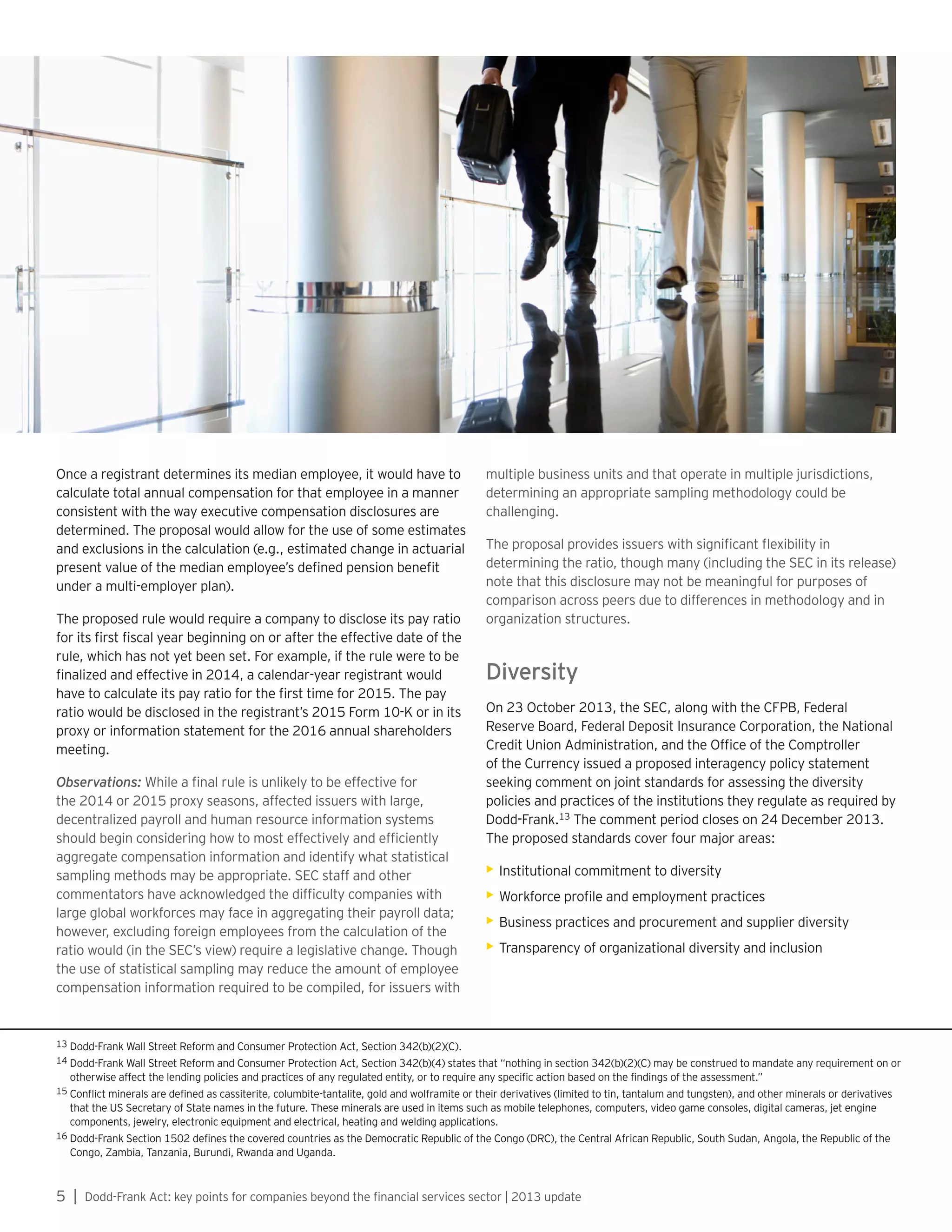 5 | Dodd-Frank Act: key points for companies beyond the financial services sector | 2013 update
Once a registrant determines its median employee, it would have to
calculate total annual compensation for that employee in a manner
consistent with the way executive compensation disclosures are
determined. The proposal would allow for the use of some estimates
and exclusions in the calculation (e.g., estimated change in actuarial
present value of the median employee’s defined pension benefit
under a multi-employer plan).
The proposed rule would require a company to disclose its pay ratio
for its first fiscal year beginning on or after the effective date of the
rule, which has not yet been set. For example, if the rule were to be
finalized and effective in 2014, a calendar-year registrant would
have to calculate its pay ratio for the first time for 2015. The pay
ratio would be disclosed in the registrant’s 2015 Form 10-K or in its
proxy or information statement for the 2016 annual shareholders
meeting.
Observations: While a final rule is unlikely to be effective for
the 2014 or 2015 proxy seasons, affected issuers with large,
decentralized payroll and human resource information systems
should begin considering how to most effectively and efficiently
aggregate compensation information and identify what statistical
sampling methods may be appropriate. SEC staff and other
commentators have acknowledged the difficulty companies with
large global workforces may face in aggregating their payroll data;
however, excluding foreign employees from the calculation of the
ratio would (in the SEC’s view) require a legislative change. Though
the use of statistical sampling may reduce the amount of employee
compensation information required to be compiled, for issuers with
multiple business units and that operate in multiple jurisdictions,
determining an appropriate sampling methodology could be
challenging.
The proposal provides issuers with significant flexibility in
determining the ratio, though many (including the SEC in its release)
note that this disclosure may not be meaningful for purposes of
comparison across peers due to differences in methodology and in
organization structures.
Diversity
On 23 October 2013, the SEC, along with the CFPB, Federal
Reserve Board, Federal Deposit Insurance Corporation, the National
Credit Union Administration, and the Office of the Comptroller
of the Currency issued a proposed interagency policy statement
seeking comment on joint standards for assessing the diversity
policies and practices of the institutions they regulate as required by
Dodd-Frank.13
The comment period closes on 24 December 2013.
The proposed standards cover four major areas:
•	Institutional commitment to diversity
•	Workforce profile and employment practices
•	Business practices and procurement and supplier diversity
•	Transparency of organizational diversity and inclusion
13 Dodd-Frank Wall Street Reform and Consumer Protection Act, Section 342(b)(2)(C).
14 Dodd-Frank Wall Street Reform and Consumer Protection Act, Section 342(b)(4) states that “nothing in section 342(b)(2)(C) may be construed to mandate any requirement on or
otherwise affect the lending policies and practices of any regulated entity, or to require any specific action based on the findings of the assessment.”
15 Conflict minerals are defined as cassiterite, columbite-tantalite, gold and wolframite or their derivatives (limited to tin, tantalum and tungsten), and other minerals or derivatives
that the US Secretary of State names in the future. These minerals are used in items such as mobile telephones, computers, video game consoles, digital cameras, jet engine
components, jewelry, electronic equipment and electrical, heating and welding applications.
16 Dodd-Frank Section 1502 defines the covered countries as the Democratic Republic of the Congo (DRC), the Central African Republic, South Sudan, Angola, the Republic of the
Congo, Zambia, Tanzania, Burundi, Rwanda and Uganda.
 
