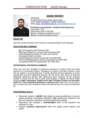 CURRICULUM VITAE QA/QC Manager
1
ADNAN REHMAT
PERSONAL
Al-sahafa street Azizia Jeddah Saudi Arabia.
Cell # 00966-535803093 & 00966-542323199
Email: adnan_rehmat@hotmail.com, adnanji2000@yahoo.com
Profession & specialization : Quality Control /Assurance
Date of birth :1977
Saudi Aramco SAP # 70015443
Member of Pakistan Engineering council.
Member of Saudi Engineering council.
OBJECTIVE
Improving Quality standards of the company as seasoned Quality Control Manager.
EDUCATION AND TRAININGS
- BE Civil Engineering UET Peshawar 2001
- MBA Exec college of E-commerce USA, Islamabad 2003
- Quality Management System Principles and Practices
- Occupational health and safety
- Quality Management System Lead Auditor ISO 9001:2008
- Environmental Management System Lead Auditor ISO 14001:2004
- Occupational Health and Safety Auditor ISO 18001:2007
PROFESSIONAL EXPERIENCE SUMMARY:
Adnan has more than 15 years of professional experience in quality control and quality
assurance on construction projects. Throughout his career he has been involved in roles
that are related to ensuring adherence to quality standards through application of project
specifications and best engineering practices. He has proven track record of hiring and
developing individual to become high performance team members. He has remained
involved in various QA/ Qc roles in some iconic projects in Pakistan and Saudi Arabia
including Layyari expressway, Jeddah storm water drainage Program and sea water
system for Jizan integrated gasification combined cycle. Right now he would like to
join a company that has a friendly and vibrant atmosphere where his career can really take
off.
PROFESSIONAL SKILLS
 Remained involved in QA/QC roles related to ensuring adherence to Aramco
quality standards, international standards, ISO requirements, Inspection test
plan and inspection checklists and best engineering practices.
 Supervised and managed a multi-discipline team of QC engineers and
inspectors on site.
 Ensured continual improvement within the quality control systems and
culture.
 
