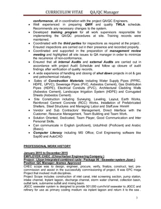 CURRICULUM VITAE QA/QC Manager
3
conformance, all in coordination with the project QA/QC Engineers.
 Well experienced in preparing QMR and quality TWLA schedule.
Recommends any necessary changes to the system.
 Developed training program for all work supervisors responsible for
implementing the QA/QC procedures at site. Training records were
maintained.
 Coordinated with the third parties for inspections as required at the project .
Ensured inspections are carried out in their presence and recorded properly.
 Coordinated and supported in the preparation of management review
meeting and highlighted all site issues to QA manager in order to minimize
the recurrence of non-conformance.
 Ensured that all internal Audits and external Audits are carried out in
accordance with project Audit Schedule and follow up closure of audit
findings after verification of quality records.
 A wide experience of handling and closing of shut down projects in oil & gas
and petrochemical industry.
 Sales of Construction Materials including Water Supply Pipes (PPRC,
HDPE, UPVC), Sewerage Pipes (PVC, Asbestos Cement), Gas Distribution
Pipes (HDPE), Electrical Conduits (PVC), Architectural Cladding Walls
(Asbestos Cement), Landscape Irrigation System (HDPE) and Corrugated
Sheets (Asbestos Cement).
 Site Construction including Surveying, Leveling, Layout, Earth Works,
Reinforced Cement Concrete (RCC) Works, Installation of Prefabricated
Shelters, Steel Structures and Managing Labor and Staff.avw HnnnH
 Vendor and Sub Contractors’ Management, Direct Interface with the
Customer, Resource Management, Team Building and Team Work.
 Solution Oriented, Dedicated, Team Player, Good Communication and Inter
Personal Skills.
 Can communicate in English (proficient), Urdu/Hindi (Proficient) and Arabic
(Basic).
 Computer Literacy including MS Office; Civil Engineering software like
Sap90 and AutoCAD
PROFESSIONAL WORK HISTORY
January 2015 to December 2015
EMPLOYER:CHEC (China Harbor Engineering Company )
Project : (Jizan Integrated combined cycle- Package 06 –Seawater system Jizan )
Position :QC Manager- Aramco Approved
CHEC scope was to design, engineer, procure, verify, finalize, construct, test, pre-
commission and assist in the successfully commissioning of project. It was EPC mega
Project that involved multi disciplines.
Project Scope includes construction of inlet canal, inlet screening section, pump station,
intake channel, Inplant lagoon, discharge channel, storm water channel, collection basin,
outfall tank, submarine outfall and mixing basin.
JIGCC seawater system is designed to provide 501,000 cum/hr/of seawater to JIGCC and
refinery for use as primary cooling medium via inplant lagoon and return it to the sea .
 