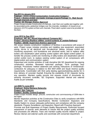 CURRICULUM VITAE QA/QC Manager
4
Sep 2013 to January 2015
Employer : CCCC ( China Communication Construction Company )
Project : ( Aramco-Jeddah stormwater drainage program-Package 13- Wadi Qura &
Muraygh channels and dam)
Position :QC Manager-Aramco Approved
Project Scope includes Construction of channels, main Dam and saddle dam together with
its associated works, pedestrian bridges over the channels, installation of closed circuit
television (CCTV) system at Dam and channels. Flood alarm system was to be provided at
the Dam.
June 2012 to Sep 2013
Employer: AIC ltd ( Asyad International Company ltd )
Project :(Aramco-Replace utilities control systems at Jeddah Refinery)
Position :QA/QC Supervisor-Aramco approved
AIC scope includes construction/ installation of facilities in accordance with scope of
work. Project scope includes providing and installing new equipment, associated
piping, tie-ins to all electrical and non-electrical utilities, process control and
monitoring equipment, civil foundations and structural works, and to replace utility
boilers and desalination plant existing control system with digital control system, to
transfer the process control and monitoring of utility boilers and desalination plant to
central control room, to replace existing control system of air compressors with
digital control and communication system.
Supervised and monitor activities of multi discipline QA/ QC department for ongoing
construction activities. Reviewed hydro-test package, Tie-In package, loop
package, Procedures method statement and working instructions of Vendors/sub-
contractors for adequacy in relation to ISO 9001:2008 and Saudi Aramco quality
requirements. Coordinated with third party (testing agencies/batching plants) for in
time delivery of concrete/ Asphalt. Ensuring the availability of QC inspector during
any operation. Maintain quality records and ensures control of documents by
advising document controller, QC Engineers. Supported internal and external
Audits as per schedule.
Jul 2009 To June 2012
Employer: Nokia Siemens Networks
Project: Zain Telecom
Position: Quality Control Engineer
Project scope includes design, procure, construction and commissioning of GSM sites in
the region.
Monitor Inspection activities at the Construction Sites to verify compliance with NSN
Standards and Company Specifications. Monitor Contractors’ Inspectors and
Quality System to ensure adequate performance and compliance with the company
standards. Prepare Surveillance and Inspection Report with Proactive Approach.
Promote and Built Awareness of Project Quality Requirements. Performed focused
assessment of specific work elements to ensure that the project quality activities
and processes are effective. Track and maintain quality records related to project.
Review internal and external audits and coordinate with concerned department.
 