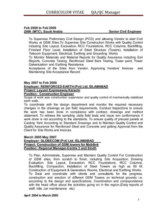 CURRICULUM VITAE QA/QC Manager
5
Feb 2008 to Feb 2009
ZAIN (MTC), Saudi Arabia Senior Civil Engineer
To Supervise Preliminary Civil Design (PCD) and allowing Vendor to start Civil
Works at GSM Sites.To Supervise Site Construction Works with Quality Control
including Site Layout, Excavation, RCC Foundations, RCC Columns, Backfilling,
Finished Floor Level, Installation of Steel Structure (Towers), Installation of
Telecom Equipment, Electrical, Earthing and Grounding Works
To Monitor Materials and Material Reports for Quality Assurance including Soil
Reports, Concrete Testing, Reinforced Steel Bars Testing, Tower paint, Tower
Galvanization and Earthing Resistance
Acceptance of the Sites from Vendor, Approving Vendors’ Invoices and
Maintaining Site Acceptance Record
May 2007 to Feb 2008
Employer: REINFORCED EARTH (Pvt) Ltd. ISLAMABAD
Project: Layyari Expressway Karachi
Position: Construction Engineer
Scope of work was construction supervision and quality control of mechanically stabilized
earth walls.
To coordinate with the design department and monitor the required necessary
changes in the drawings as per field requirements. Conduct Inspections to ensure
the work has been done in compliance with contract, drawings and method
statement. To witness the sampling ,daily field tests and issue non conformance if
work done is not according to the standards. To ensure quality of precast panels at
Casting Yard According to Standard Drawings and to Maintain Quality Control and
Quality Assurance for Reinforced Steel and Concrete and getting Approval from the
Client for Site Works and Invoices
March 2005 May 2007
Employer: GLOBECOM (Pvt) Ltd. ISLAMABAD
Project: Construction of GSM towers for Mobilink
Position: Regional Manager-Centre 3 and Sindh
To Plan, Administrate, Supervise and Maintain Quality Control For Construction
of GSM sites, from scratch to finish, including Site Acquisition, Drawing
Evaluation, Site Layout, Excavation, RCC Foundations, RCC Columns,
Backfilling, Compaction, Installation of Steel Towers as high as 90 M,
Construction of Equipment & Generators Rooms, Electrical and Earthing Works.
To Deal and coordinate with clients and consultants for the progress,
construction and erection of different GSM Towers on technical grounds i.e.
according to the design and specifications. Coordination and correspondence
with the head office about the activities going on in the region.(Daily reports of
staff, bills ,car maintenance etc)
April 2004 to March 2005
 