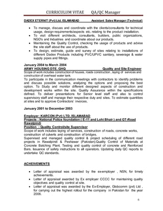 CURRICULUM VITAE QA/QC Manager
6
DADEX ETERNIT (Pvt) Ltd. ISLAMABAD Assistant Sales Manager (Technical)
 To manage, discuss and coordinate with the clients/consultants for technical
usage, design requirements/aspects etc. relating to the product installation.
 To visit different architects, consultants, builders, public organizations,
NGO's and Industries and coordinate about our products.
 Maintaining the Quality Control, checking the usage of products and advise
the site staff about the use of products.
 To design, estimate, guide and survey of sites relating to installations of
different Dadex Products including PVC/UPVC sanitary, sewerage & water
supply pipes and fittings.
January 2004 to March 2004
ARMY HOUSING DTE. GHQ Quality and Site Engineer
Scope of work includes construction of houses, roads construction , laying of services and
construction of overhead water tank.
To participate in the communication meetings with contractors to identify problems
and discuss possible solutions, analyzing the options and proposing the best
option. To Study and monitor different designed aspects of construction and
development works within the site. Quality Assurance within the specifications
defined. To deliver presentations for Senior level staff and also to control
supervisory staff and manage their respective duty and sites. To estimate quantities
at sites and to approve Contractors’ invoices.
January 2001 to December 2003
Employer :KARCON (Pvt) LTD. ISLAMABAD
Projects : National Police foundation ( E-11 and Lohi Bhair ) and GT-Road
Rawalpindi
Position : Quality Control/site Supervisor
Scope of work includes laying of services, construction of roads, concrete works,
construction of culverts and construction of bridges.
Supervised and managed quality control & project scheduling of different road
projects in Rawalpindi & Peshawar (Pakistan).Quality Control of Materials at
Concrete Batching Plant. Testing and quality control of concrete and Reinforced
Bars. Issuance of safety instructions to all operators. Updating daily QC reports to
undertake QC standards.
ACHEIVEMENTS
 Letter of appraisal was awarded by the ex-employer , NSN, for timely
achievements.
 Letter of appraisal awarded by Ex employer CCCC for maintaining quality
objectives and quality control at site.
 Letter of appraisal was awarded by the Ex-Employer, Globcomm (pvt) Ltd ,
for carrying out the highest rollout for the company in Pakistan for the year
2006.
 