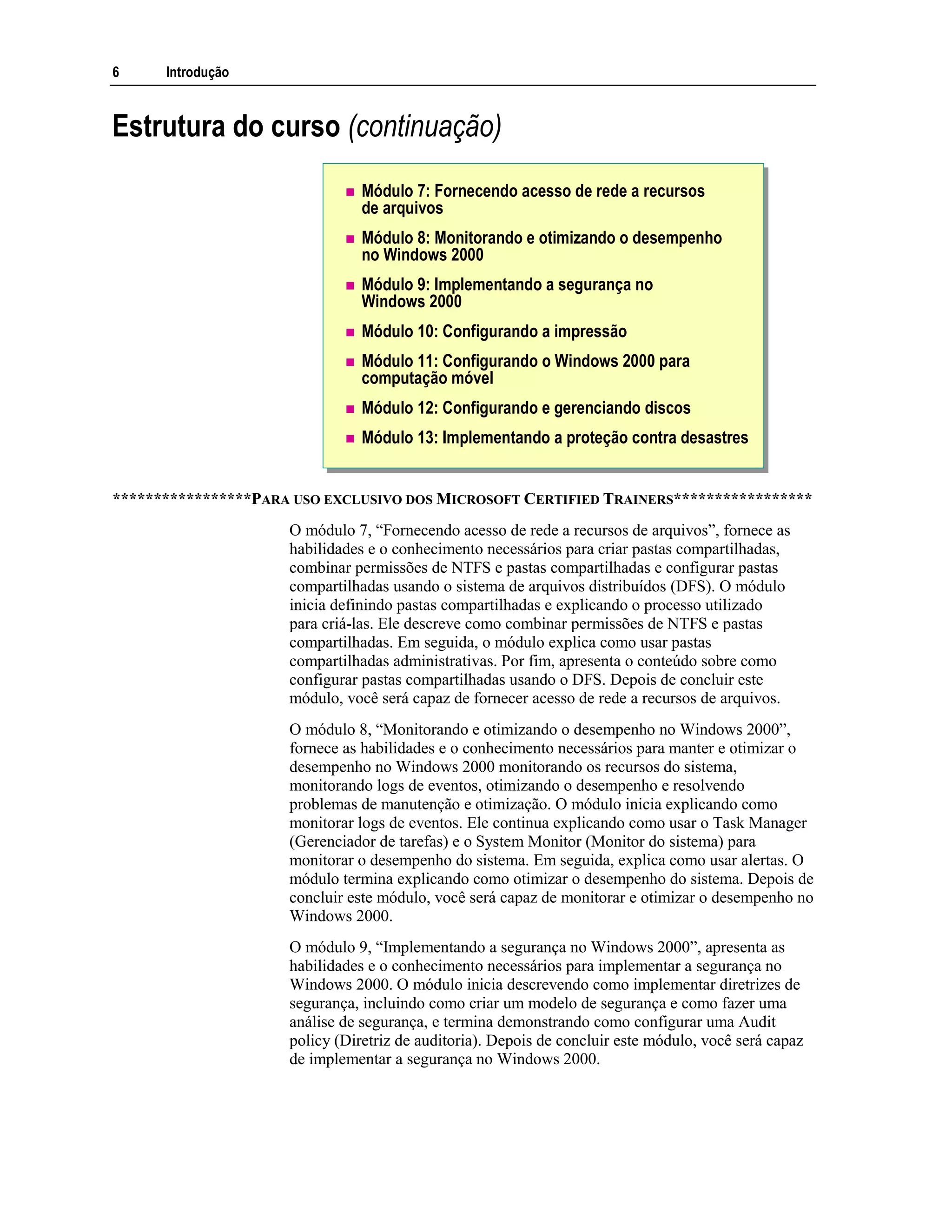 6 Introdução
Estrutura do curso (continuação)
Módulo 7: Fornecendo acesso de rede a recursos
de arquivos
Módulo 8: Monitorando e otimizando o desempenho
no Windows 2000
Módulo 9: Implementando a segurança no
Windows 2000
Módulo 10: Configurando a impressão
Módulo 11: Configurando o Windows 2000 para
computação móvel
Módulo 12: Configurando e gerenciando discos
Módulo 13: Implementando a proteção contra desastres
*****************PARA USO EXCLUSIVO DOS MICROSOFT CERTIFIED TRAINERS*****************
O módulo 7, “Fornecendo acesso de rede a recursos de arquivos”, fornece as
habilidades e o conhecimento necessários para criar pastas compartilhadas,
combinar permissões de NTFS e pastas compartilhadas e configurar pastas
compartilhadas usando o sistema de arquivos distribuídos (DFS). O módulo
inicia definindo pastas compartilhadas e explicando o processo utilizado
para criá-las. Ele descreve como combinar permissões de NTFS e pastas
compartilhadas. Em seguida, o módulo explica como usar pastas
compartilhadas administrativas. Por fim, apresenta o conteúdo sobre como
configurar pastas compartilhadas usando o DFS. Depois de concluir este
módulo, você será capaz de fornecer acesso de rede a recursos de arquivos.
O módulo 8, “Monitorando e otimizando o desempenho no Windows 2000”,
fornece as habilidades e o conhecimento necessários para manter e otimizar o
desempenho no Windows 2000 monitorando os recursos do sistema,
monitorando logs de eventos, otimizando o desempenho e resolvendo
problemas de manutenção e otimização. O módulo inicia explicando como
monitorar logs de eventos. Ele continua explicando como usar o Task Manager
(Gerenciador de tarefas) e o System Monitor (Monitor do sistema) para
monitorar o desempenho do sistema. Em seguida, explica como usar alertas. O
módulo termina explicando como otimizar o desempenho do sistema. Depois de
concluir este módulo, você será capaz de monitorar e otimizar o desempenho no
Windows 2000.
O módulo 9, “Implementando a segurança no Windows 2000”, apresenta as
habilidades e o conhecimento necessários para implementar a segurança no
Windows 2000. O módulo inicia descrevendo como implementar diretrizes de
segurança, incluindo como criar um modelo de segurança e como fazer uma
análise de segurança, e termina demonstrando como configurar uma Audit
policy (Diretriz de auditoria). Depois de concluir este módulo, você será capaz
de implementar a segurança no Windows 2000.
 