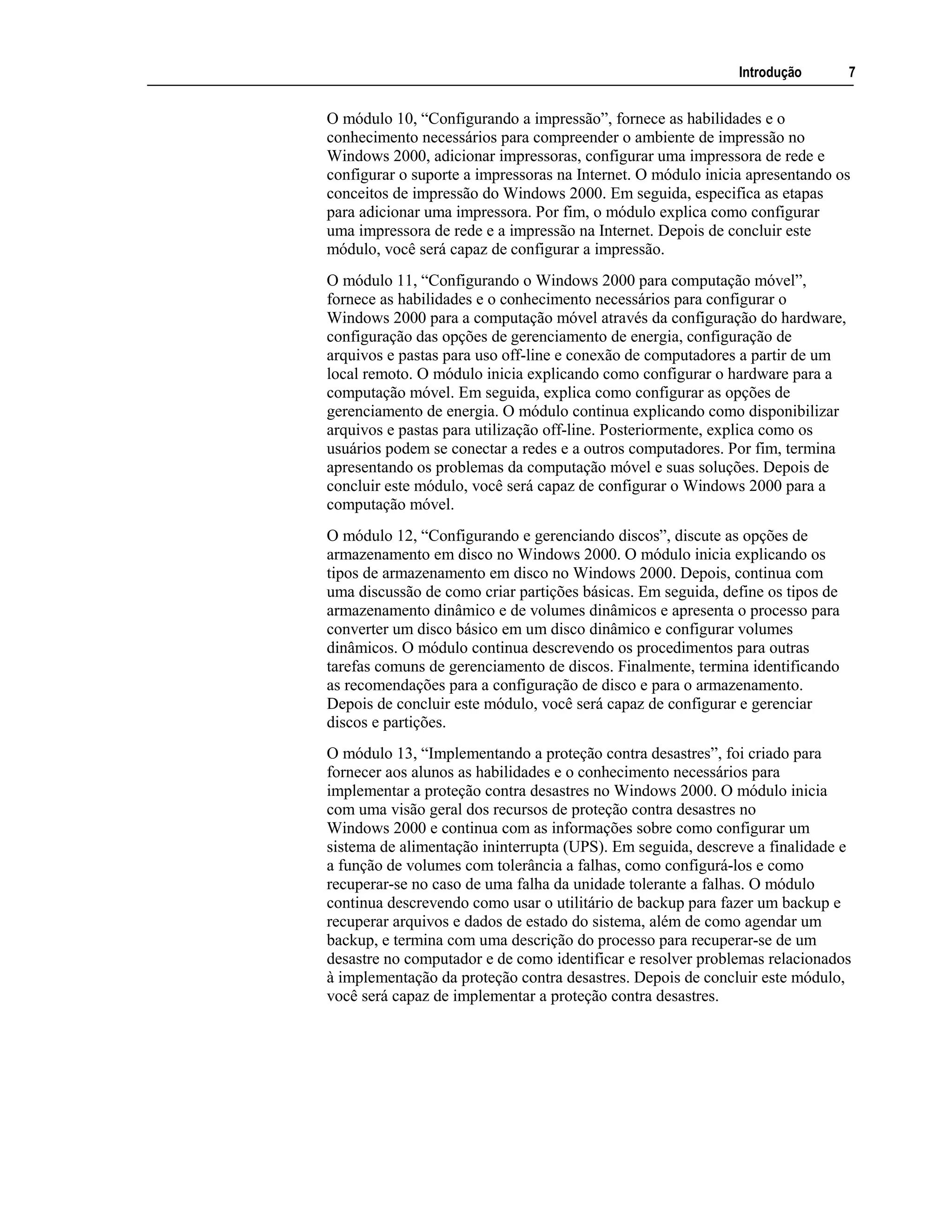 Introdução 7
O módulo 10, “Configurando a impressão”, fornece as habilidades e o
conhecimento necessários para compreender o ambiente de impressão no
Windows 2000, adicionar impressoras, configurar uma impressora de rede e
configurar o suporte a impressoras na Internet. O módulo inicia apresentando os
conceitos de impressão do Windows 2000. Em seguida, especifica as etapas
para adicionar uma impressora. Por fim, o módulo explica como configurar
uma impressora de rede e a impressão na Internet. Depois de concluir este
módulo, você será capaz de configurar a impressão.
O módulo 11, “Configurando o Windows 2000 para computação móvel”,
fornece as habilidades e o conhecimento necessários para configurar o
Windows 2000 para a computação móvel através da configuração do hardware,
configuração das opções de gerenciamento de energia, configuração de
arquivos e pastas para uso off-line e conexão de computadores a partir de um
local remoto. O módulo inicia explicando como configurar o hardware para a
computação móvel. Em seguida, explica como configurar as opções de
gerenciamento de energia. O módulo continua explicando como disponibilizar
arquivos e pastas para utilização off-line. Posteriormente, explica como os
usuários podem se conectar a redes e a outros computadores. Por fim, termina
apresentando os problemas da computação móvel e suas soluções. Depois de
concluir este módulo, você será capaz de configurar o Windows 2000 para a
computação móvel.
O módulo 12, “Configurando e gerenciando discos”, discute as opções de
armazenamento em disco no Windows 2000. O módulo inicia explicando os
tipos de armazenamento em disco no Windows 2000. Depois, continua com
uma discussão de como criar partições básicas. Em seguida, define os tipos de
armazenamento dinâmico e de volumes dinâmicos e apresenta o processo para
converter um disco básico em um disco dinâmico e configurar volumes
dinâmicos. O módulo continua descrevendo os procedimentos para outras
tarefas comuns de gerenciamento de discos. Finalmente, termina identificando
as recomendações para a configuração de disco e para o armazenamento.
Depois de concluir este módulo, você será capaz de configurar e gerenciar
discos e partições.
O módulo 13, “Implementando a proteção contra desastres”, foi criado para
fornecer aos alunos as habilidades e o conhecimento necessários para
implementar a proteção contra desastres no Windows 2000. O módulo inicia
com uma visão geral dos recursos de proteção contra desastres no
Windows 2000 e continua com as informações sobre como configurar um
sistema de alimentação ininterrupta (UPS). Em seguida, descreve a finalidade e
a função de volumes com tolerância a falhas, como configurá-los e como
recuperar-se no caso de uma falha da unidade tolerante a falhas. O módulo
continua descrevendo como usar o utilitário de backup para fazer um backup e
recuperar arquivos e dados de estado do sistema, além de como agendar um
backup, e termina com uma descrição do processo para recuperar-se de um
desastre no computador e de como identificar e resolver problemas relacionados
à implementação da proteção contra desastres. Depois de concluir este módulo,
você será capaz de implementar a proteção contra desastres.
 