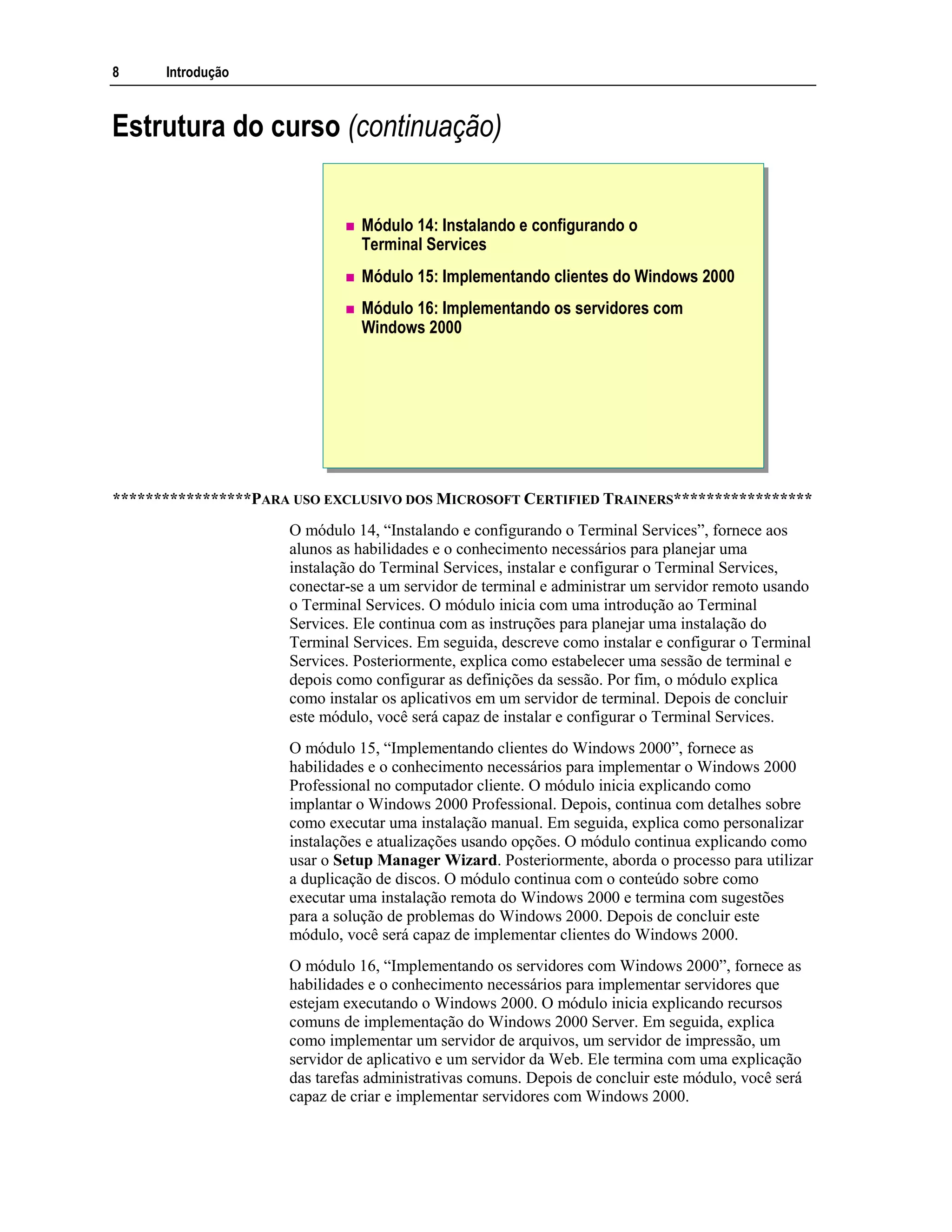 8 Introdução
Estrutura do curso (continuação)
Módulo 14: Instalando e configurando o
Terminal Services
Módulo 15: Implementando clientes do Windows 2000
Módulo 16: Implementando os servidores com
Windows 2000
*****************PARA USO EXCLUSIVO DOS MICROSOFT CERTIFIED TRAINERS*****************
O módulo 14, “Instalando e configurando o Terminal Services”, fornece aos
alunos as habilidades e o conhecimento necessários para planejar uma
instalação do Terminal Services, instalar e configurar o Terminal Services,
conectar-se a um servidor de terminal e administrar um servidor remoto usando
o Terminal Services. O módulo inicia com uma introdução ao Terminal
Services. Ele continua com as instruções para planejar uma instalação do
Terminal Services. Em seguida, descreve como instalar e configurar o Terminal
Services. Posteriormente, explica como estabelecer uma sessão de terminal e
depois como configurar as definições da sessão. Por fim, o módulo explica
como instalar os aplicativos em um servidor de terminal. Depois de concluir
este módulo, você será capaz de instalar e configurar o Terminal Services.
O módulo 15, “Implementando clientes do Windows 2000”, fornece as
habilidades e o conhecimento necessários para implementar o Windows 2000
Professional no computador cliente. O módulo inicia explicando como
implantar o Windows 2000 Professional. Depois, continua com detalhes sobre
como executar uma instalação manual. Em seguida, explica como personalizar
instalações e atualizações usando opções. O módulo continua explicando como
usar o Setup Manager Wizard. Posteriormente, aborda o processo para utilizar
a duplicação de discos. O módulo continua com o conteúdo sobre como
executar uma instalação remota do Windows 2000 e termina com sugestões
para a solução de problemas do Windows 2000. Depois de concluir este
módulo, você será capaz de implementar clientes do Windows 2000.
O módulo 16, “Implementando os servidores com Windows 2000”, fornece as
habilidades e o conhecimento necessários para implementar servidores que
estejam executando o Windows 2000. O módulo inicia explicando recursos
comuns de implementação do Windows 2000 Server. Em seguida, explica
como implementar um servidor de arquivos, um servidor de impressão, um
servidor de aplicativo e um servidor da Web. Ele termina com uma explicação
das tarefas administrativas comuns. Depois de concluir este módulo, você será
capaz de criar e implementar servidores com Windows 2000.
 