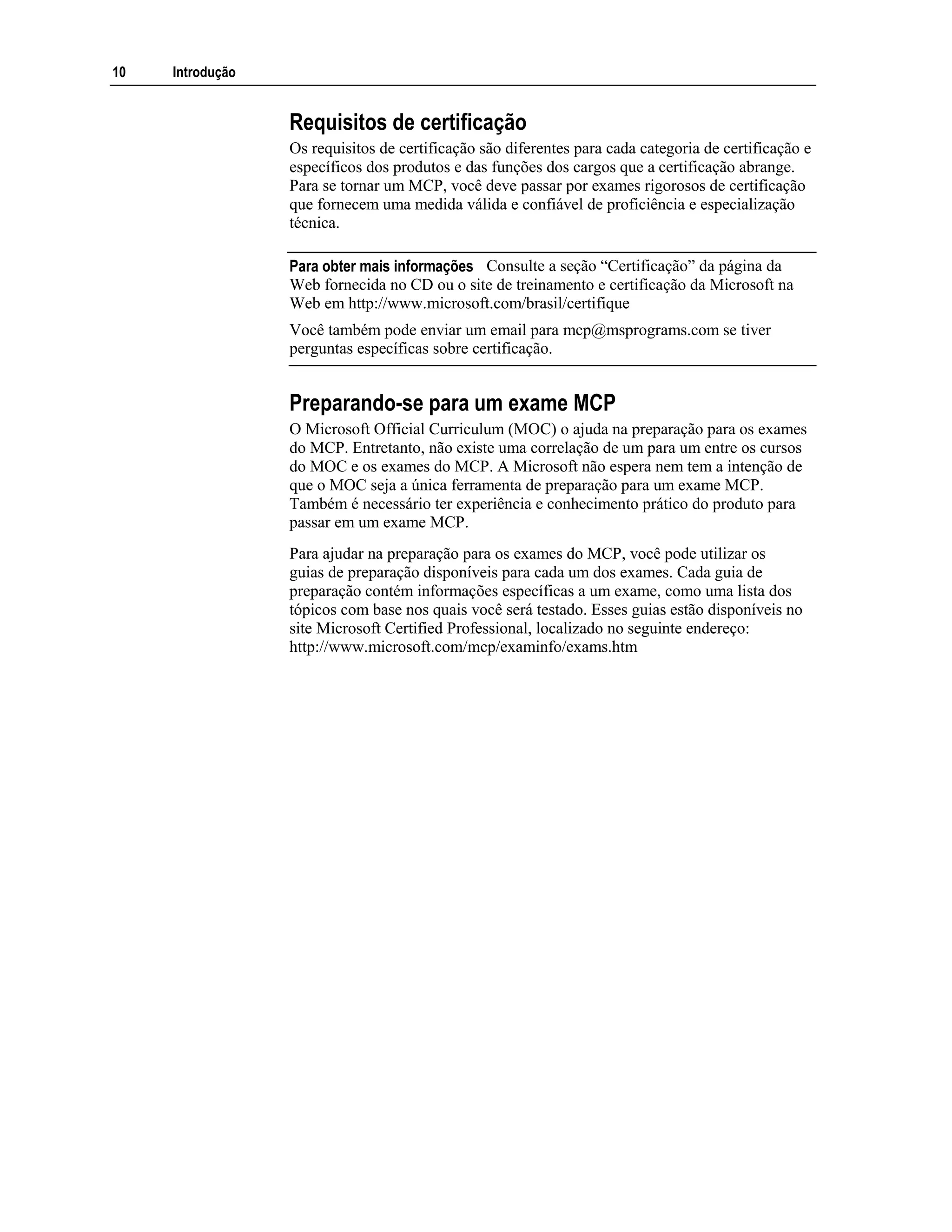 10 Introdução
Requisitos de certificação
Os requisitos de certificação são diferentes para cada categoria de certificação e
específicos dos produtos e das funções dos cargos que a certificação abrange.
Para se tornar um MCP, você deve passar por exames rigorosos de certificação
que fornecem uma medida válida e confiável de proficiência e especialização
técnica.
Consulte a seção “Certificação” da página da
Web fornecida no CD ou o site de treinamento e certificação da Microsoft na
Web em http://www.microsoft.com/brasil/certifique
Você também pode enviar um email para mcp@msprograms.com se tiver
perguntas específicas sobre certificação.
Preparando-se para um exame MCP
O Microsoft Official Curriculum (MOC) o ajuda na preparação para os exames
do MCP. Entretanto, não existe uma correlação de um para um entre os cursos
do MOC e os exames do MCP. A Microsoft não espera nem tem a intenção de
que o MOC seja a única ferramenta de preparação para um exame MCP.
Também é necessário ter experiência e conhecimento prático do produto para
passar em um exame MCP.
Para ajudar na preparação para os exames do MCP, você pode utilizar os
guias de preparação disponíveis para cada um dos exames. Cada guia de
preparação contém informações específicas a um exame, como uma lista dos
tópicos com base nos quais você será testado. Esses guias estão disponíveis no
site Microsoft Certified Professional, localizado no seguinte endereço:
http://www.microsoft.com/mcp/examinfo/exams.htm
Para obter mais informações
 