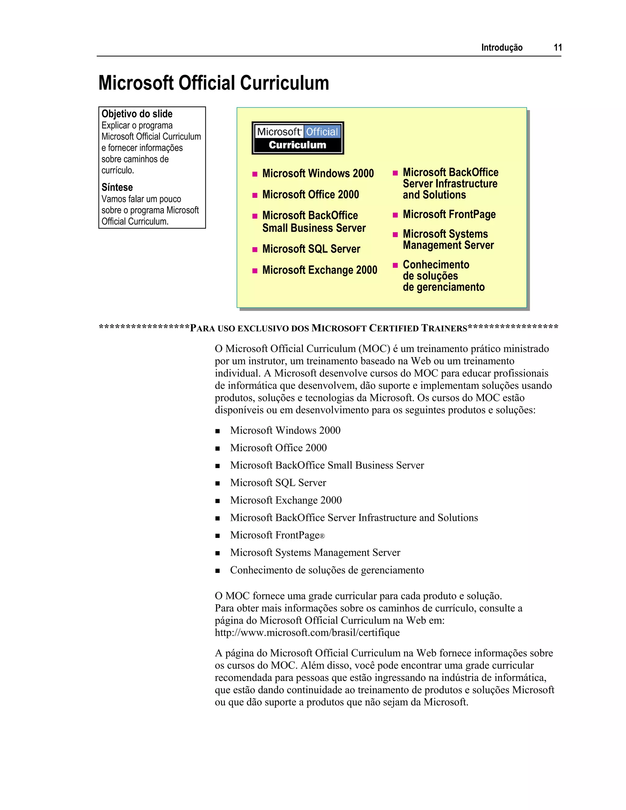 Introdução 11
Microsoft Official Curriculum
Microsoft Windows 2000
Microsoft Office 2000
Microsoft BackOffice
Small Business Server
Microsoft SQL Server
Microsoft Exchange 2000
Microsoft BackOffice
Server Infrastructure
and Solutions
Microsoft FrontPage
Microsoft Systems
Management Server
Conhecimento
de soluções
de gerenciamento
*****************PARA USO EXCLUSIVO DOS MICROSOFT CERTIFIED TRAINERS*****************
O Microsoft Official Curriculum (MOC) é um treinamento prático ministrado
por um instrutor, um treinamento baseado na Web ou um treinamento
individual. A Microsoft desenvolve cursos do MOC para educar profissionais
de informática que desenvolvem, dão suporte e implementam soluções usando
produtos, soluções e tecnologias da Microsoft. Os cursos do MOC estão
disponíveis ou em desenvolvimento para os seguintes produtos e soluções:
Microsoft Windows 2000
Microsoft Office 2000
Microsoft BackOffice Small Business Server
Microsoft SQL Server
Microsoft Exchange 2000
Microsoft BackOffice Server Infrastructure and Solutions
Microsoft FrontPage®
Microsoft Systems Management Server
Conhecimento de soluções de gerenciamento
O MOC fornece uma grade curricular para cada produto e solução.
Para obter mais informações sobre os caminhos de currículo, consulte a
página do Microsoft Official Curriculum na Web em:
http://www.microsoft.com/brasil/certifique
A página do Microsoft Official Curriculum na Web fornece informações sobre
os cursos do MOC. Além disso, você pode encontrar uma grade curricular
recomendada para pessoas que estão ingressando na indústria de informática,
que estão dando continuidade ao treinamento de produtos e soluções Microsoft
ou que dão suporte a produtos que não sejam da Microsoft.
Objetivo do slide
Explicar o programa
Microsoft Official Curriculum
e fornecer informações
sobre caminhos de
currículo.
Síntese
Vamos falar um pouco
sobre o programa Microsoft
Official Curriculum.
 