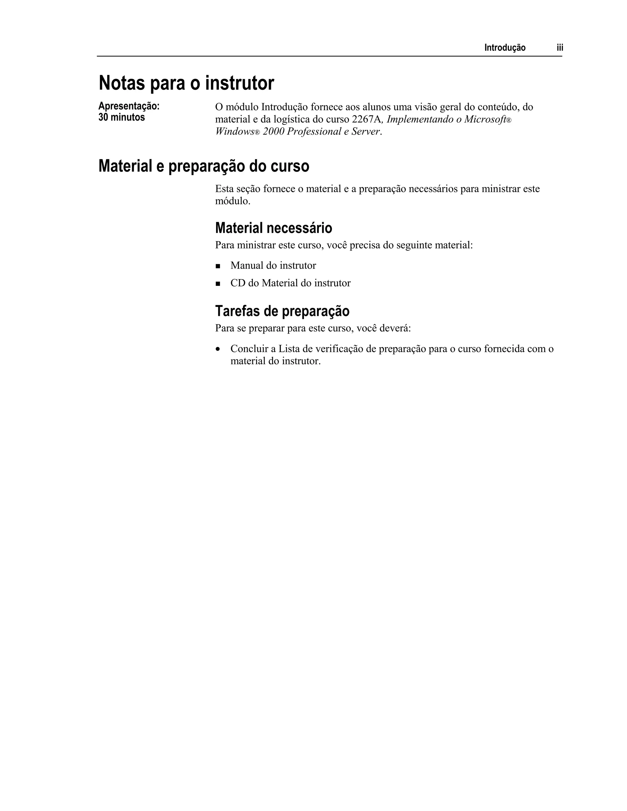 Introdução iii
Notas para o instrutor
O módulo Introdução fornece aos alunos uma visão geral do conteúdo, do
material e da logística do curso 2267A, Implementando o Microsoft®
Windows® 2000 Professional e Server.
Material e preparação do curso
Esta seção fornece o material e a preparação necessários para ministrar este
módulo.
Material necessário
Para ministrar este curso, você precisa do seguinte material:
Manual do instrutor
CD do Material do instrutor
Tarefas de preparação
Para se preparar para este curso, você deverá:
• Concluir a Lista de verificação de preparação para o curso fornecida com o
material do instrutor.
Apresentação:
30 minutos
 