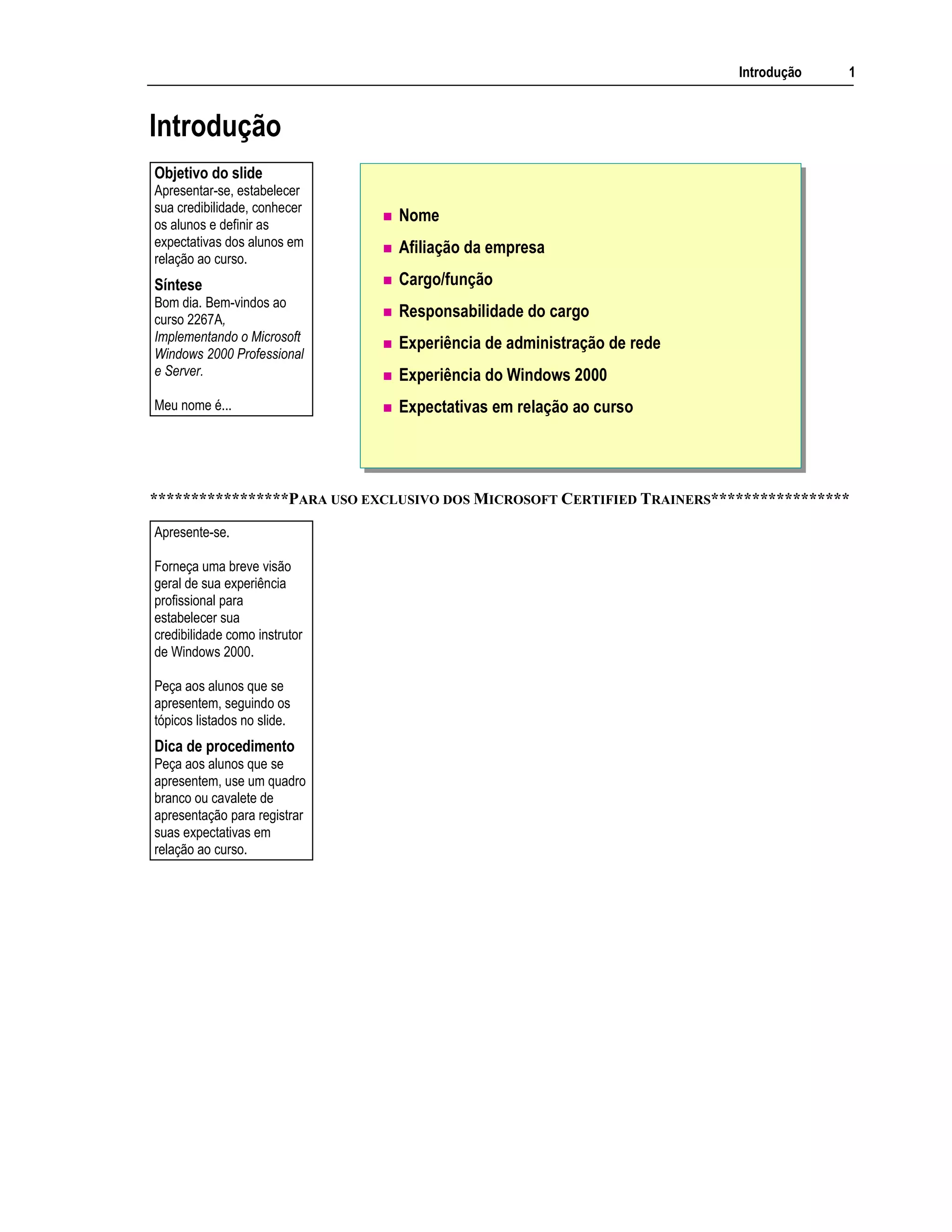 Introdução 1
Introdução
Nome
Afiliação da empresa
Cargo/função
Responsabilidade do cargo
Experiência de administração de rede
Experiência do Windows 2000
Expectativas em relação ao curso
*****************PARA USO EXCLUSIVO DOS MICROSOFT CERTIFIED TRAINERS*****************
Objetivo do slide
Apresentar-se, estabelecer
sua credibilidade, conhecer
os alunos e definir as
expectativas dos alunos em
relação ao curso.
Síntese
Bom dia. Bem-vindos ao
curso 2267A,
Implementando o Microsoft
Windows 2000 Professional
e Server.
Meu nome é...
Apresente-se.
Forneça uma breve visão
geral de sua experiência
profissional para
estabelecer sua
credibilidade como instrutor
de Windows 2000.
Peça aos alunos que se
apresentem, seguindo os
tópicos listados no slide.
Dica de procedimento
Peça aos alunos que se
apresentem, use um quadro
branco ou cavalete de
apresentação para registrar
suas expectativas em
relação ao curso.
 