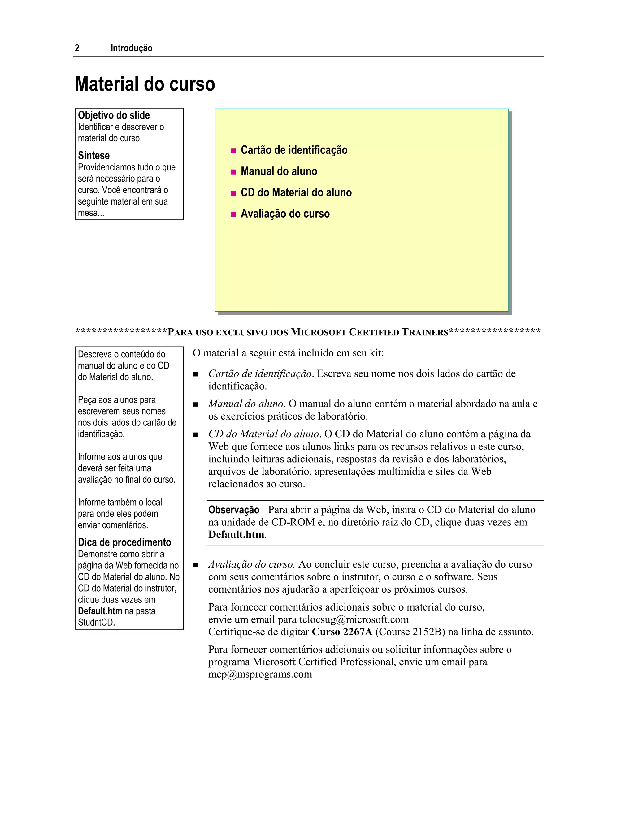 2 Introdução
Material do curso
Cartão de identificação
Manual do aluno
CD do Material do aluno
Avaliação do curso
*****************PARA USO EXCLUSIVO DOS MICROSOFT CERTIFIED TRAINERS*****************
O material a seguir está incluído em seu kit:
Cartão de identificação. Escreva seu nome nos dois lados do cartão de
identificação.
Manual do aluno. O manual do aluno contém o material abordado na aula e
os exercícios práticos de laboratório.
CD do Material do aluno. O CD do Material do aluno contém a página da
Web que fornece aos alunos links para os recursos relativos a este curso,
incluindo leituras adicionais, respostas da revisão e dos laboratórios,
arquivos de laboratório, apresentações multimídia e sites da Web
relacionados ao curso.
Para abrir a página da Web, insira o CD do Material do aluno
na unidade de CD-ROM e, no diretório raiz do CD, clique duas vezes em
Default.htm.
Avaliação do curso. Ao concluir este curso, preencha a avaliação do curso
com seus comentários sobre o instrutor, o curso e o software. Seus
comentários nos ajudarão a aperfeiçoar os próximos cursos.
Para fornecer comentários adicionais sobre o material do curso,
envie um email para tclocsug@microsoft.com
Certifique-se de digitar Curso 2267A (Course 2152B) na linha de assunto.
Para fornecer comentários adicionais ou solicitar informações sobre o
programa Microsoft Certified Professional, envie um email para
mcp@msprograms.com
Objetivo do slide
Identificar e descrever o
material do curso.
Síntese
Providenciamos tudo o que
será necessário para o
curso. Você encontrará o
seguinte material em sua
mesa...
Descreva o conteúdo do
manual do aluno e do CD
do Material do aluno.
Peça aos alunos para
escreverem seus nomes
nos dois lados do cartão de
identificação.
Informe aos alunos que
deverá ser feita uma
avaliação no final do curso.
Informe também o local
para onde eles podem
enviar comentários.
Dica de procedimento
Demonstre como abrir a
página da Web fornecida no
CD do Material do aluno. No
CD do Material do instrutor,
clique duas vezes em
Default.htm na pasta
StudntCD.
Observação
 