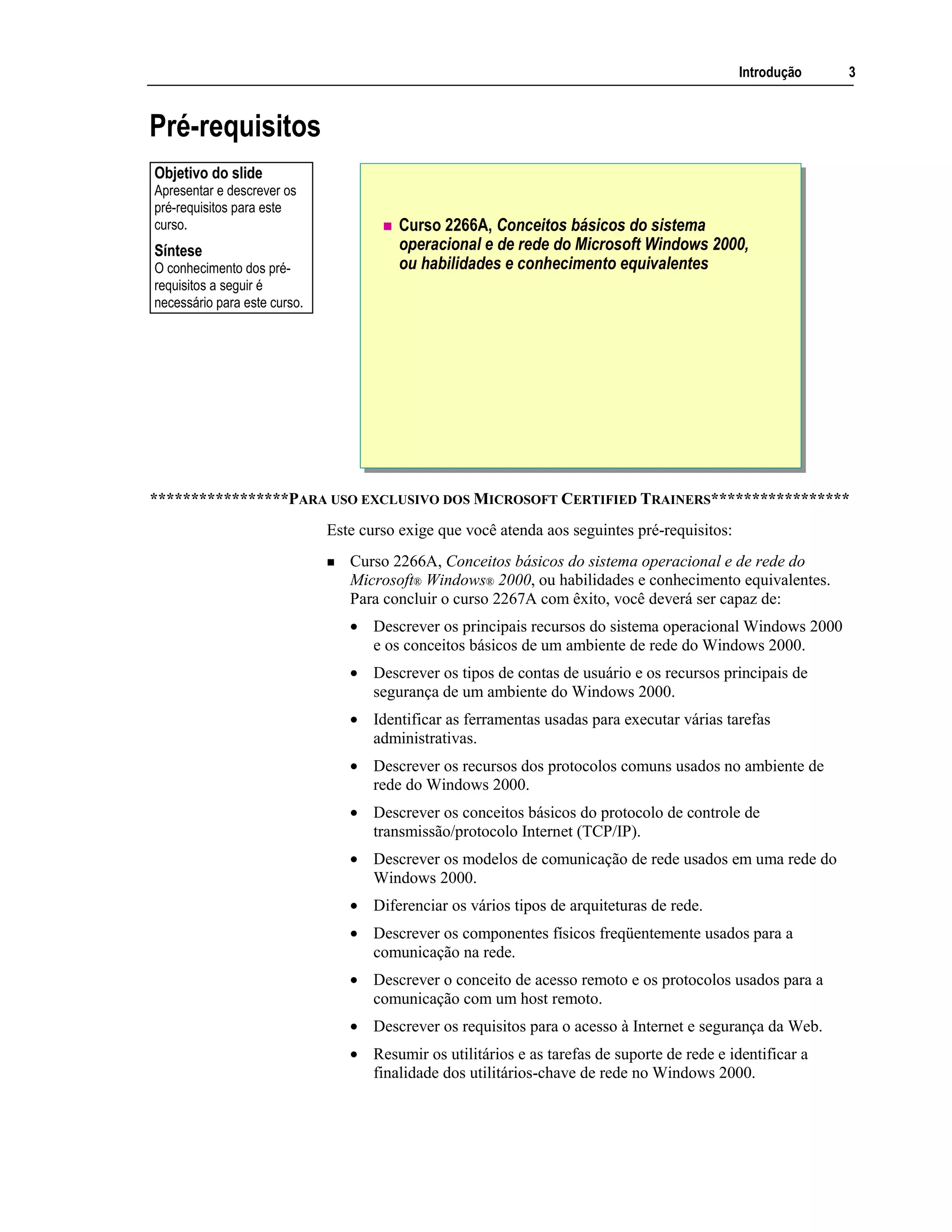 Introdução 3
Pré-requisitos
Curso 2266A, Conceitos básicos do sistema
operacional e de rede do Microsoft Windows 2000,
ou habilidades e conhecimento equivalentes
*****************PARA USO EXCLUSIVO DOS MICROSOFT CERTIFIED TRAINERS*****************
Este curso exige que você atenda aos seguintes pré-requisitos:
Curso 2266A, Conceitos básicos do sistema operacional e de rede do
Microsoft® Windows® 2000, ou habilidades e conhecimento equivalentes.
Para concluir o curso 2267A com êxito, você deverá ser capaz de:
• Descrever os principais recursos do sistema operacional Windows 2000
e os conceitos básicos de um ambiente de rede do Windows 2000.
• Descrever os tipos de contas de usuário e os recursos principais de
segurança de um ambiente do Windows 2000.
• Identificar as ferramentas usadas para executar várias tarefas
administrativas.
• Descrever os recursos dos protocolos comuns usados no ambiente de
rede do Windows 2000.
• Descrever os conceitos básicos do protocolo de controle de
transmissão/protocolo Internet (TCP/IP).
• Descrever os modelos de comunicação de rede usados em uma rede do
Windows 2000.
• Diferenciar os vários tipos de arquiteturas de rede.
• Descrever os componentes físicos freqüentemente usados para a
comunicação na rede.
• Descrever o conceito de acesso remoto e os protocolos usados para a
comunicação com um host remoto.
• Descrever os requisitos para o acesso à Internet e segurança da Web.
• Resumir os utilitários e as tarefas de suporte de rede e identificar a
finalidade dos utilitários-chave de rede no Windows 2000.
Objetivo do slide
Apresentar e descrever os
pré-requisitos para este
curso.
Síntese
O conhecimento dos pré-
requisitos a seguir é
necessário para este curso.
 