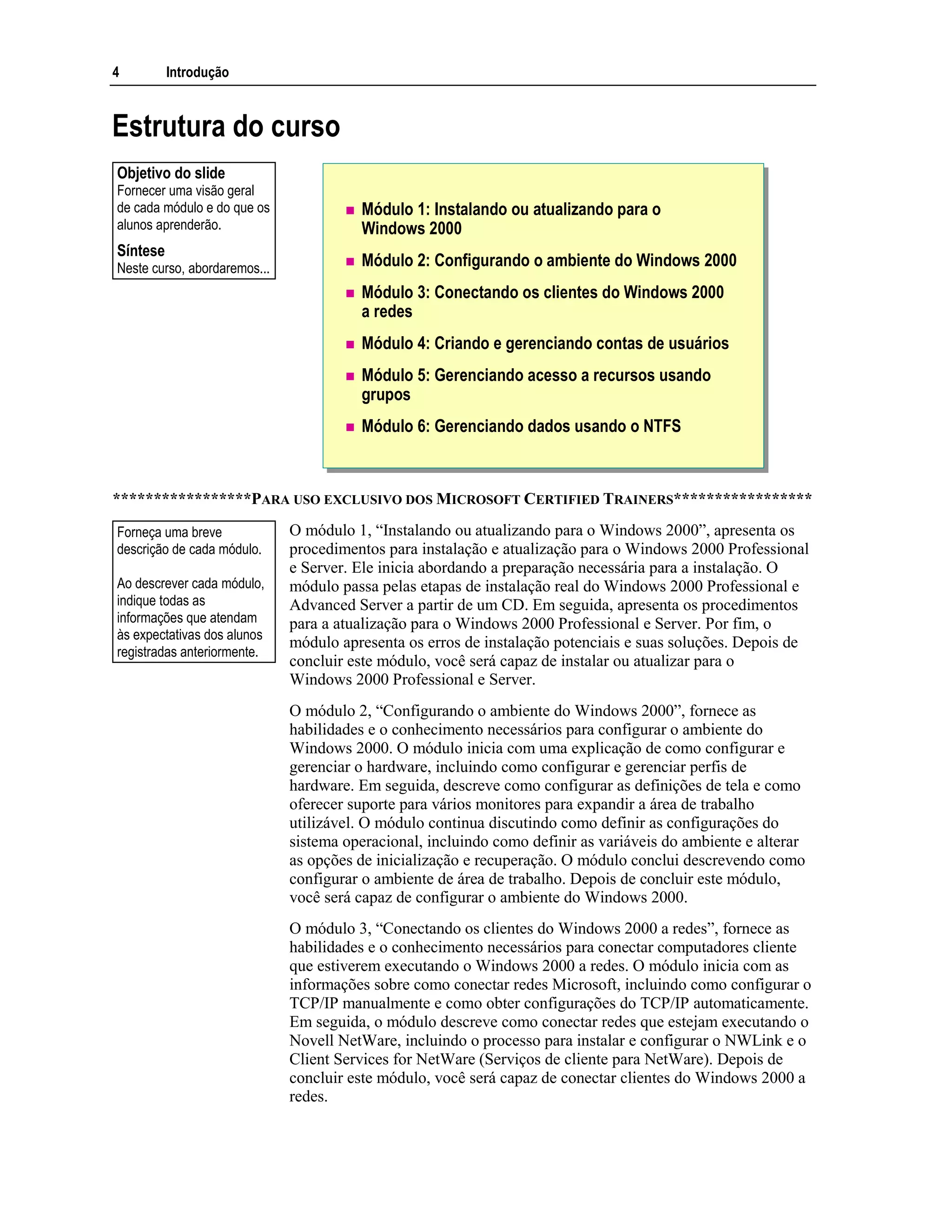 4 Introdução
Estrutura do curso
Módulo 1: Instalando ou atualizando para o
Windows 2000
Módulo 2: Configurando o ambiente do Windows 2000
Módulo 3: Conectando os clientes do Windows 2000
a redes
Módulo 4: Criando e gerenciando contas de usuários
Módulo 5: Gerenciando acesso a recursos usando
grupos
Módulo 6: Gerenciando dados usando o NTFS
*****************PARA USO EXCLUSIVO DOS MICROSOFT CERTIFIED TRAINERS*****************
O módulo 1, “Instalando ou atualizando para o Windows 2000”, apresenta os
procedimentos para instalação e atualização para o Windows 2000 Professional
e Server. Ele inicia abordando a preparação necessária para a instalação. O
módulo passa pelas etapas de instalação real do Windows 2000 Professional e
Advanced Server a partir de um CD. Em seguida, apresenta os procedimentos
para a atualização para o Windows 2000 Professional e Server. Por fim, o
módulo apresenta os erros de instalação potenciais e suas soluções. Depois de
concluir este módulo, você será capaz de instalar ou atualizar para o
Windows 2000 Professional e Server.
O módulo 2, “Configurando o ambiente do Windows 2000”, fornece as
habilidades e o conhecimento necessários para configurar o ambiente do
Windows 2000. O módulo inicia com uma explicação de como configurar e
gerenciar o hardware, incluindo como configurar e gerenciar perfis de
hardware. Em seguida, descreve como configurar as definições de tela e como
oferecer suporte para vários monitores para expandir a área de trabalho
utilizável. O módulo continua discutindo como definir as configurações do
sistema operacional, incluindo como definir as variáveis do ambiente e alterar
as opções de inicialização e recuperação. O módulo conclui descrevendo como
configurar o ambiente de área de trabalho. Depois de concluir este módulo,
você será capaz de configurar o ambiente do Windows 2000.
O módulo 3, “Conectando os clientes do Windows 2000 a redes”, fornece as
habilidades e o conhecimento necessários para conectar computadores cliente
que estiverem executando o Windows 2000 a redes. O módulo inicia com as
informações sobre como conectar redes Microsoft, incluindo como configurar o
TCP/IP manualmente e como obter configurações do TCP/IP automaticamente.
Em seguida, o módulo descreve como conectar redes que estejam executando o
Novell NetWare, incluindo o processo para instalar e configurar o NWLink e o
Client Services for NetWare (Serviços de cliente para NetWare). Depois de
concluir este módulo, você será capaz de conectar clientes do Windows 2000 a
redes.
Objetivo do slide
Fornecer uma visão geral
de cada módulo e do que os
alunos aprenderão.
Síntese
Neste curso, abordaremos...
Forneça uma breve
descrição de cada módulo.
Ao descrever cada módulo,
indique todas as
informações que atendam
às expectativas dos alunos
registradas anteriormente.
 