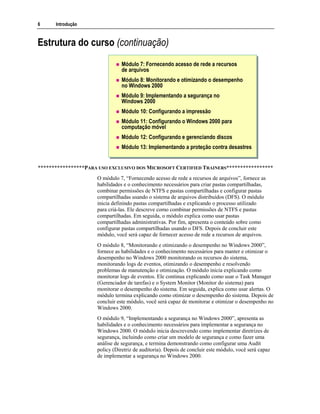 6 Introdução
Estrutura do curso (continuação)
Módulo 7: Fornecendo acesso de rede a recursos
de arquivos
Módulo 8: Monitorando e otimizando o desempenho
no Windows 2000
Módulo 9: Implementando a segurança no
Windows 2000
Módulo 10: Configurando a impressão
Módulo 11: Configurando o Windows 2000 para
computação móvel
Módulo 12: Configurando e gerenciando discos
Módulo 13: Implementando a proteção contra desastres
*****************PARA USO EXCLUSIVO DOS MICROSOFT CERTIFIED TRAINERS*****************
O módulo 7, “Fornecendo acesso de rede a recursos de arquivos”, fornece as
habilidades e o conhecimento necessários para criar pastas compartilhadas,
combinar permissões de NTFS e pastas compartilhadas e configurar pastas
compartilhadas usando o sistema de arquivos distribuídos (DFS). O módulo
inicia definindo pastas compartilhadas e explicando o processo utilizado
para criá-las. Ele descreve como combinar permissões de NTFS e pastas
compartilhadas. Em seguida, o módulo explica como usar pastas
compartilhadas administrativas. Por fim, apresenta o conteúdo sobre como
configurar pastas compartilhadas usando o DFS. Depois de concluir este
módulo, você será capaz de fornecer acesso de rede a recursos de arquivos.
O módulo 8, “Monitorando e otimizando o desempenho no Windows 2000”,
fornece as habilidades e o conhecimento necessários para manter e otimizar o
desempenho no Windows 2000 monitorando os recursos do sistema,
monitorando logs de eventos, otimizando o desempenho e resolvendo
problemas de manutenção e otimização. O módulo inicia explicando como
monitorar logs de eventos. Ele continua explicando como usar o Task Manager
(Gerenciador de tarefas) e o System Monitor (Monitor do sistema) para
monitorar o desempenho do sistema. Em seguida, explica como usar alertas. O
módulo termina explicando como otimizar o desempenho do sistema. Depois de
concluir este módulo, você será capaz de monitorar e otimizar o desempenho no
Windows 2000.
O módulo 9, “Implementando a segurança no Windows 2000”, apresenta as
habilidades e o conhecimento necessários para implementar a segurança no
Windows 2000. O módulo inicia descrevendo como implementar diretrizes de
segurança, incluindo como criar um modelo de segurança e como fazer uma
análise de segurança, e termina demonstrando como configurar uma Audit
policy (Diretriz de auditoria). Depois de concluir este módulo, você será capaz
de implementar a segurança no Windows 2000.
 