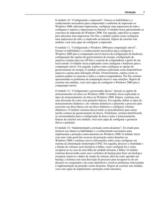 Introdução 7
O módulo 10, “Configurando a impressão”, fornece as habilidades e o
conhecimento necessários para compreender o ambiente de impressão no
Windows 2000, adicionar impressoras, configurar uma impressora de rede e
configurar o suporte a impressoras na Internet. O módulo inicia apresentando os
conceitos de impressão do Windows 2000. Em seguida, especifica as etapas
para adicionar uma impressora. Por fim, o módulo explica como configurar
uma impressora de rede e a impressão na Internet. Depois de concluir este
módulo, você será capaz de configurar a impressão.
O módulo 11, “Configurando o Windows 2000 para computação móvel”,
fornece as habilidades e o conhecimento necessários para configurar o
Windows 2000 para a computação móvel através da configuração do hardware,
configuração das opções de gerenciamento de energia, configuração de
arquivos e pastas para uso off-line e conexão de computadores a partir de um
local remoto. O módulo inicia explicando como configurar o hardware para a
computação móvel. Em seguida, explica como configurar as opções de
gerenciamento de energia. O módulo continua explicando como disponibilizar
arquivos e pastas para utilização off-line. Posteriormente, explica como os
usuários podem se conectar a redes e a outros computadores. Por fim, termina
apresentando os problemas da computação móvel e suas soluções. Depois de
concluir este módulo, você será capaz de configurar o Windows 2000 para a
computação móvel.
O módulo 12, “Configurando e gerenciando discos”, discute as opções de
armazenamento em disco no Windows 2000. O módulo inicia explicando os
tipos de armazenamento em disco no Windows 2000. Depois, continua com
uma discussão de como criar partições básicas. Em seguida, define os tipos de
armazenamento dinâmico e de volumes dinâmicos e apresenta o processo para
converter um disco básico em um disco dinâmico e configurar volumes
dinâmicos. O módulo continua descrevendo os procedimentos para outras
tarefas comuns de gerenciamento de discos. Finalmente, termina identificando
as recomendações para a configuração de disco e para o armazenamento.
Depois de concluir este módulo, você será capaz de configurar e gerenciar
discos e partições.
O módulo 13, “Implementando a proteção contra desastres”, foi criado para
fornecer aos alunos as habilidades e o conhecimento necessários para
implementar a proteção contra desastres no Windows 2000. O módulo inicia
com uma visão geral dos recursos de proteção contra desastres no
Windows 2000 e continua com as informações sobre como configurar um
sistema de alimentação ininterrupta (UPS). Em seguida, descreve a finalidade e
a função de volumes com tolerância a falhas, como configurá-los e como
recuperar-se no caso de uma falha da unidade tolerante a falhas. O módulo
continua descrevendo como usar o utilitário de backup para fazer um backup e
recuperar arquivos e dados de estado do sistema, além de como agendar um
backup, e termina com uma descrição do processo para recuperar-se de um
desastre no computador e de como identificar e resolver problemas relacionados
à implementação da proteção contra desastres. Depois de concluir este módulo,
você será capaz de implementar a proteção contra desastres.
 