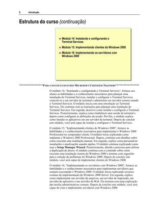 8 Introdução
Estrutura do curso (continuação)
Módulo 14: Instalando e configurando o
Terminal Services
Módulo 15: Implementando clientes do Windows 2000
Módulo 16: Implementando os servidores com
Windows 2000
*****************PARA USO EXCLUSIVO DOS MICROSOFT CERTIFIED TRAINERS*****************
O módulo 14, “Instalando e configurando o Terminal Services”, fornece aos
alunos as habilidades e o conhecimento necessários para planejar uma
instalação do Terminal Services, instalar e configurar o Terminal Services,
conectar-se a um servidor de terminal e administrar um servidor remoto usando
o Terminal Services. O módulo inicia com uma introdução ao Terminal
Services. Ele continua com as instruções para planejar uma instalação do
Terminal Services. Em seguida, descreve como instalar e configurar o Terminal
Services. Posteriormente, explica como estabelecer uma sessão de terminal e
depois como configurar as definições da sessão. Por fim, o módulo explica
como instalar os aplicativos em um servidor de terminal. Depois de concluir
este módulo, você será capaz de instalar e configurar o Terminal Services.
O módulo 15, “Implementando clientes do Windows 2000”, fornece as
habilidades e o conhecimento necessários para implementar o Windows 2000
Professional no computador cliente. O módulo inicia explicando como
implantar o Windows 2000 Professional. Depois, continua com detalhes sobre
como executar uma instalação manual. Em seguida, explica como personalizar
instalações e atualizações usando opções. O módulo continua explicando como
usar o Setup Manager Wizard. Posteriormente, aborda o processo para utilizar
a duplicação de discos. O módulo continua com o conteúdo sobre como
executar uma instalação remota do Windows 2000 e termina com sugestões
para a solução de problemas do Windows 2000. Depois de concluir este
módulo, você será capaz de implementar clientes do Windows 2000.
O módulo 16, “Implementando os servidores com Windows 2000”, fornece as
habilidades e o conhecimento necessários para implementar servidores que
estejam executando o Windows 2000. O módulo inicia explicando recursos
comuns de implementação do Windows 2000 Server. Em seguida, explica
como implementar um servidor de arquivos, um servidor de impressão, um
servidor de aplicativo e um servidor da Web. Ele termina com uma explicação
das tarefas administrativas comuns. Depois de concluir este módulo, você será
capaz de criar e implementar servidores com Windows 2000.
 
