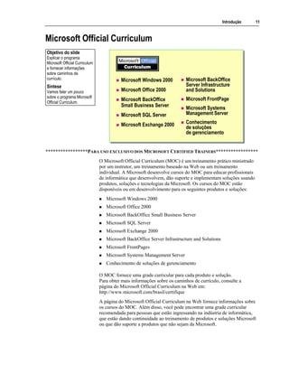 Introdução 11
Microsoft Official Curriculum
Microsoft Windows 2000
Microsoft Office 2000
Microsoft BackOffice
Small Business Server
Microsoft SQL Server
Microsoft Exchange 2000
Microsoft BackOffice
Server Infrastructure
and Solutions
Microsoft FrontPage
Microsoft Systems
Management Server
Conhecimento
de soluções
de gerenciamento
*****************PARA USO EXCLUSIVO DOS MICROSOFT CERTIFIED TRAINERS*****************
O Microsoft Official Curriculum (MOC) é um treinamento prático ministrado
por um instrutor, um treinamento baseado na Web ou um treinamento
individual. A Microsoft desenvolve cursos do MOC para educar profissionais
de informática que desenvolvem, dão suporte e implementam soluções usando
produtos, soluções e tecnologias da Microsoft. Os cursos do MOC estão
disponíveis ou em desenvolvimento para os seguintes produtos e soluções:
Microsoft Windows 2000
Microsoft Office 2000
Microsoft BackOffice Small Business Server
Microsoft SQL Server
Microsoft Exchange 2000
Microsoft BackOffice Server Infrastructure and Solutions
Microsoft FrontPage®
Microsoft Systems Management Server
Conhecimento de soluções de gerenciamento
O MOC fornece uma grade curricular para cada produto e solução.
Para obter mais informações sobre os caminhos de currículo, consulte a
página do Microsoft Official Curriculum na Web em:
http://www.microsoft.com/brasil/certifique
A página do Microsoft Official Curriculum na Web fornece informações sobre
os cursos do MOC. Além disso, você pode encontrar uma grade curricular
recomendada para pessoas que estão ingressando na indústria de informática,
que estão dando continuidade ao treinamento de produtos e soluções Microsoft
ou que dão suporte a produtos que não sejam da Microsoft.
Objetivo do slide
Explicar o programa
Microsoft Official Curriculum
e fornecer informações
sobre caminhos de
currículo.
Síntese
Vamos falar um pouco
sobre o programa Microsoft
Official Curriculum.
 