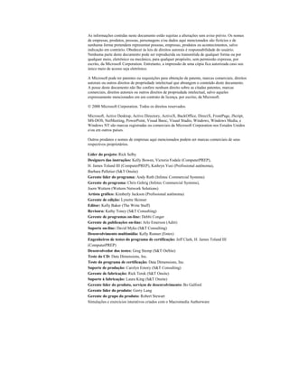 As informações contidas neste documento estão sujeitas a alterações sem aviso prévio. Os nomes
de empresas, produtos, pessoas, personagens e/ou dados aqui mencionados são fictícios e de
nenhuma forma pretendem representar pessoas, empresas, produtos ou acontecimentos, salvo
indicação em contrário. Obedecer às leis de direitos autorais é responsabilidade do usuário.
Nenhuma parte deste documento pode ser reproduzida ou transmitida de qualquer forma ou por
qualquer meio, eletrônico ou mecânico, para qualquer propósito, sem permissão expressa, por
escrito, da Microsoft Corporation. Entretanto, a impressão de uma cópia fica autorizada caso seu
único meio de acesso seja eletrônico.
A Microsoft pode ter patentes ou requisições para obtenção de patente, marcas comerciais, direitos
autorais ou outros direitos de propriedade intelectual que abrangem o conteúdo deste documento.
A posse deste documento não lhe confere nenhum direito sobre as citadas patentes, marcas
comerciais, direitos autorais ou outros direitos de propriedade intelectual, salvo aqueles
expressamente mencionados em um contrato de licença, por escrito, da Microsoft.
 2000 Microsoft Corporation. Todos os direitos reservados.
Microsoft, Active Desktop, Active Directory, ActiveX, BackOffice, DirectX, FrontPage, JScript,
MS-DOS, NetMeeting, PowerPoint, Visual Basic, Visual Studio, Windows, Windows Media, e
Windows NT são marcas registradas ou comerciais da Microsoft Corporation nos Estados Unidos
e/ou em outros países.
Outros produtos e nomes de empresas aqui mencionados podem ser marcas comerciais de seus
respectivos proprietários.
Líder do projeto: Rick Selby
Designers das instruções: Kelly Bowen, Victoria Fodale (ComputerPREP),
H. James Toland III (ComputerPREP), Kathryn Yusi (Profissional autônoma),
Barbara Pelletier (S&T Onsite)
Gerente líder do programa: Andy Ruth (Infotec Commercial Systems)
Gerente do programa: Chris Gehrig (Infotec Commercial Systems),
Joern Wettern (Wettern Network Solutions)
Artista gráfico: Kimberly Jackson (Profissional autônoma)
Gerente de edição: Lynette Skinner
Editor: Kelly Baker (The Write Stuff)
Revisora: Kathy Toney (S&T Consulting)
Gerente de programas on-line: Debbi Conger
Gerente de publicações on-line: Arlo Emerson (Aditi)
Suporte on-line: David Myka (S&T Consulting)
Desenvolvimento multimídia: Kelly Renner (Entex)
Engenheiros de testes do programa de certificação: Jeff Clark, H. James Toland III
(ComputerPREP)
Desenvolvedor dos testes: Greg Stemp (S&T OnSite)
Teste do CD: Data Dimensions, Inc.
Teste do programa de certificação: Data Dimensions, Inc.
Suporte de produção: Carolyn Emory (S&T Consulting)
Gerente de fabricação: Rick Terek (S&T Onsite)
Suporte à fabricação: Laura King (S&T Onsite)
Gerente líder do produto, serviços de desenvolvimento: Bo Galford
Gerente líder do produto: Gerry Lang
Gerente do grupo do produto: Robert Stewart
Simulações e exercícios interativos criados com o Macromedia Authorware
 