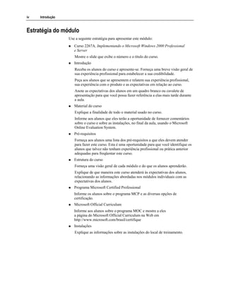 iv Introdução
Estratégia do módulo
Use a seguinte estratégia para apresentar este módulo:
Curso 2267A, Implementando o Microsoft Windows 2000 Professional
e Server
Mostre o slide que exibe o número e o título do curso.
Introdução
Receba os alunos do curso e apresente-se. Forneça uma breve visão geral de
sua experiência profissional para estabelecer a sua credibilidade.
Peça aos alunos que se apresentem e relatem sua experiência profissional,
sua experiência com o produto e as expectativas em relação ao curso.
Anote as expectativas dos alunos em um quadro branco ou cavalete de
apresentação para que você possa fazer referência a elas mais tarde durante
a aula.
Material do curso
Explique a finalidade de todo o material usado no curso.
Informe aos alunos que eles terão a oportunidade de fornecer comentários
sobre o curso e sobre as instalações, no final da aula, usando o Microsoft
Online Evaluation System.
Pré-requisitos
Forneça aos alunos uma lista dos pré-requisitos a que eles devem atender
para fazer este curso. Esta é uma oportunidade para que você identifique os
alunos que talvez não tenham experiência profissional ou prática anterior
adequadas para freqüentar este curso.
Estrutura do curso
Forneça uma visão geral de cada módulo e do que os alunos aprenderão.
Explique de que maneira este curso atenderá às expectativas dos alunos,
relacionando as informações abordadas nos módulos individuais com as
expectativas dos alunos.
Programa Microsoft Certified Professional
Informe os alunos sobre o programa MCP e as diversas opções de
certificação.
Microsoft Official Curriculum
Informe aos alunos sobre o programa MOC e mostre a eles
a página do Microsoft Official Curriculum na Web em
http://www.microsoft.com/brasil/certifique
Instalações
Explique as informações sobre as instalações do local de treinamento.
 