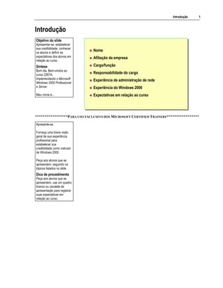 Introdução 1
Introdução
Nome
Afiliação da empresa
Cargo/função
Responsabilidade do cargo
Experiência de administração de rede
Experiência do Windows 2000
Expectativas em relação ao curso
*****************PARA USO EXCLUSIVO DOS MICROSOFT CERTIFIED TRAINERS*****************
Objetivo do slide
Apresentar-se, estabelecer
sua credibilidade, conhecer
os alunos e definir as
expectativas dos alunos em
relação ao curso.
Síntese
Bom dia. Bem-vindos ao
curso 2267A,
Implementando o Microsoft
Windows 2000 Professional
e Server.
Meu nome é...
Apresente-se.
Forneça uma breve visão
geral de sua experiência
profissional para
estabelecer sua
credibilidade como instrutor
de Windows 2000.
Peça aos alunos que se
apresentem, seguindo os
tópicos listados no slide.
Dica de procedimento
Peça aos alunos que se
apresentem, use um quadro
branco ou cavalete de
apresentação para registrar
suas expectativas em
relação ao curso.
 