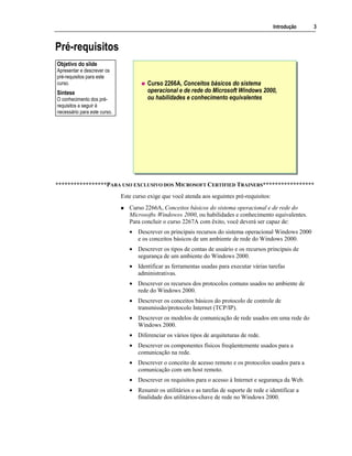 Introdução 3
Pré-requisitos
Curso 2266A, Conceitos básicos do sistema
operacional e de rede do Microsoft Windows 2000,
ou habilidades e conhecimento equivalentes
*****************PARA USO EXCLUSIVO DOS MICROSOFT CERTIFIED TRAINERS*****************
Este curso exige que você atenda aos seguintes pré-requisitos:
Curso 2266A, Conceitos básicos do sistema operacional e de rede do
Microsoft® Windows® 2000, ou habilidades e conhecimento equivalentes.
Para concluir o curso 2267A com êxito, você deverá ser capaz de:
• Descrever os principais recursos do sistema operacional Windows 2000
e os conceitos básicos de um ambiente de rede do Windows 2000.
• Descrever os tipos de contas de usuário e os recursos principais de
segurança de um ambiente do Windows 2000.
• Identificar as ferramentas usadas para executar várias tarefas
administrativas.
• Descrever os recursos dos protocolos comuns usados no ambiente de
rede do Windows 2000.
• Descrever os conceitos básicos do protocolo de controle de
transmissão/protocolo Internet (TCP/IP).
• Descrever os modelos de comunicação de rede usados em uma rede do
Windows 2000.
• Diferenciar os vários tipos de arquiteturas de rede.
• Descrever os componentes físicos freqüentemente usados para a
comunicação na rede.
• Descrever o conceito de acesso remoto e os protocolos usados para a
comunicação com um host remoto.
• Descrever os requisitos para o acesso à Internet e segurança da Web.
• Resumir os utilitários e as tarefas de suporte de rede e identificar a
finalidade dos utilitários-chave de rede no Windows 2000.
Objetivo do slide
Apresentar e descrever os
pré-requisitos para este
curso.
Síntese
O conhecimento dos pré-
requisitos a seguir é
necessário para este curso.
 