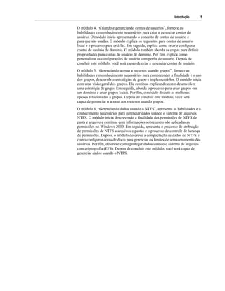 Introdução 5
O módulo 4, “Criando e gerenciando contas de usuários”, fornece as
habilidades e o conhecimento necessários para criar e gerenciar contas de
usuário. O módulo inicia apresentando o conceito de contas de usuário e
para que são usadas. O módulo explica os requisitos para contas de usuário
local e o processo para criá-las. Em seguida, explica como criar e configurar
contas de usuário de domínio. O módulo também aborda as etapas para definir
propriedades para contas de usuário de domínio. Por fim, explica como
personalizar as configurações de usuário com perfis de usuário. Depois de
concluir este módulo, você será capaz de criar e gerenciar contas de usuário.
O módulo 5, “Gerenciando acesso a recursos usando grupos”, fornece as
habilidades e o conhecimento necessários para compreender a finalidade e o uso
dos grupos, desenvolver estratégias de grupo e implementá-los. O módulo inicia
com uma visão geral dos grupos. Ele continua explicando como desenvolver
uma estratégia de grupo. Em seguida, aborda o processo para criar grupos em
um domínio e criar grupos locais. Por fim, o módulo discute as melhores
opções relacionadas a grupos. Depois de concluir este módulo, você será
capaz de gerenciar o acesso aos recursos usando grupos.
O módulo 6, “Gerenciando dados usando o NTFS”, apresenta as habilidades e o
conhecimento necessários para gerenciar dados usando o sistema de arquivos
NTFS. O módulo inicia descrevendo a finalidade das permissões de NTFS de
pasta e arquivo e continua com informações sobre como são aplicadas as
permissões no Windows 2000. Em seguida, apresenta o processo de atribuição
de permissões de NTFS a arquivos e pastas e o processo de controle de herança
de permissões. Depois, o módulo descreve a compactação de dados do NTFS e
como configurar cotas de disco para gerenciar os limites de armazenamento dos
usuários. Por fim, descreve como proteger dados usando o sistema de arquivos
com criptografia (EFS). Depois de concluir este módulo, você será capaz de
gerenciar dados usando o NTFS.
 