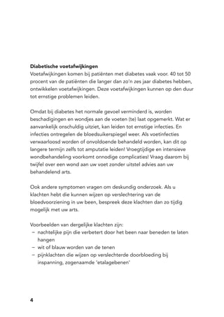 4
Diabetische voetafwijkingen
Voetafwijkingen komen bij patiënten met diabetes vaak voor. 40 tot 50
procent van de patiënten die langer dan zo’n zes jaar diabetes hebben,
ontwikkelen voetafwijkingen. Deze voetafwijkingen kunnen op den duur
tot ernstige problemen leiden.
Omdat bij diabetes het normale gevoel verminderd is, worden
beschadigingen en wondjes aan de voeten (te) laat opgemerkt. Wat er
aanvankelijk onschuldig uitziet, kan leiden tot ernstige infecties. En
infecties ontregelen de bloedsuikerspiegel weer. Als voetinfecties
verwaarloosd worden of onvoldoende behandeld worden, kan dit op
langere termijn zelfs tot amputatie leiden! Vroegtijdige en intensieve
wondbehandeling voorkomt onnodige complicaties! Vraag daarom bij
twijfel over een wond aan uw voet zonder uitstel advies aan uw
behandelend arts.
Ook andere symptomen vragen om deskundig onderzoek. Als u
klachten hebt die kunnen wijzen op verslechtering van de
bloedvoorziening in uw been, bespreek deze klachten dan zo tijdig
mogelijk met uw arts.
Voorbeelden van dergelijke klachten zijn:
nachtelijke pijn die verbetert door het been naar beneden te laten−−
hangen
wit of blauw worden van de tenen−−
pijnklachten die wijzen op verslechterde doorbloeding bij−−
inspanning, zogenaamde ‘etalagebenen’
 