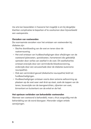 5
Uw arts kan beoordelen in hoeverre het mogelijk is om bij dergelijke
klachten complicaties te beperken of te voorkomen door bijvoorbeeld
een vaatoperatie.
Oorzaken van voetwonden
De voornaamste oorzaken voor het ontstaan van voetwonden bij
diabetes zijn:
Slechte doorbloeding van de voet en tenen door de−−
vaatvernauwing.
Het snel ontstaan van huidbeschadigingen door afwijkingen van de−−
voetstand (platvoeten, spreidvoeten, hamertenen) die geleidelijk
optreden door verlies van weefsel in de voet. Dit weefselverlies
ontstaat enerzijds door een verminderde bloedvoorziening,
anderzijds door een zenuwschade door de diabetes (autonome
neuropathie).
Ook een verminderd gevoel (diabetische neuropathie) leidt tot−−
huidbeschadigingen.
Huidbeschadigingen ontstaan voorts door extreme eeltvorming op−−
plaatsen op de voet waar veel druk op staat, zoals de toppen van de
tenen, bovenzijde van de teengewrichten, zijkanten van voet,
binnenkant en buitenkant van de enkel en de hiel.
Het opnieuw verbinden van behandelde voetwonden
Wanneer een voetwond is behandeld, moet u thuis zorgvuldig met de
behandeling van de wond doorgaan. Hieronder volgen enkele
aanwijzingen.
 