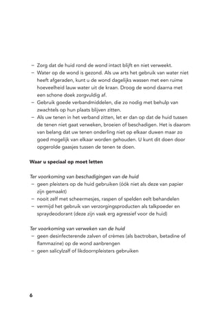 6
Zorg dat de huid rond de wond intact blijft en niet verweekt.−−
Water op de wond is gezond. Als uw arts het gebruik van water niet−−
heeft afgeraden, kunt u de wond dagelijks wassen met een ruime
hoeveelheid lauw water uit de kraan. Droog de wond daarna met
een schone doek zorgvuldig af.
Gebruik goede verbandmiddelen, die zo nodig met behulp van−−
zwachtels op hun plaats blijven zitten.
Als uw tenen in het verband zitten, let er dan op dat de huid tussen−−
de tenen niet gaat verweken, broeien of beschadigen. Het is daarom
van belang dat uw tenen onderling niet op elkaar duwen maar zo
goed mogelijk van elkaar worden gehouden. U kunt dit doen door
opgerolde gaasjes tussen de tenen te doen.
Waar u speciaal op moet letten
Ter voorkoming van beschadigingen van de huid
geen pleisters op de huid gebruiken (óók niet als deze van papier−−
zijn gemaakt)
nooit zelf met scheermesjes, raspen of spelden eelt behandelen−−
vermijd het gebruik van verzorgingsproducten als talkpoeder en−−
spraydeodorant (deze zijn vaak erg agressief voor de huid)
Ter voorkoming van verweken van de huid
geen desinfecterende zalven of crèmes (als bactroban, betadine of−−
flammazine) op de wond aanbrengen
geen salicylzalf of likdoornpleisters gebruiken−−
 
