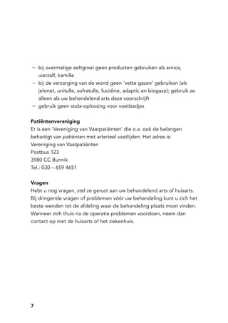 7
bij overmatige eeltgroei geen producten gebruiken als arnica,−−
uierzalf, kamille
bij de verzorging van de wond geen ‘vette gazen’ gebruiken (als−−
jelonet, unitulle, sofratulle, fucidine, adaptic en biogaze); gebruik ze
alleen als uw behandelend arts deze voorschrijft
gebruik geen soda-oplossing voor voetbadjes−−
Patiëntenvereniging
Er is een ‘Vereniging van Vaatpatiënten’ die o.a. ook de belangen
behartigt van patiënten met arterieel vaatlijden. Het adres is:
Vereniging van Vaatpatiënten
Postbus 123
3980 CC Bunnik
Tel.: 030 – 659 4651
Vragen
Hebt u nog vragen, stel ze gerust aan uw behandelend arts of huisarts.
Bij dringende vragen of problemen vóór uw behandeling kunt u zich het
beste wenden tot de afdeling waar de behandeling plaats moet vinden.
Wanneer zich thuis na de operatie problemen voordoen, neem dan
contact op met de huisarts of het ziekenhuis.
 