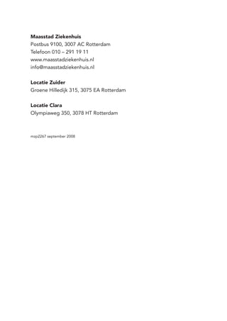 Maasstad Ziekenhuis
Postbus 9100, 3007 AC Rotterdam
Telefoon 010 – 291 19 11
www.maasstadziekenhuis.nl
info@maasstadziekenhuis.nl
Locatie Zuider
Groene Hilledijk 315, 3075 EA Rotterdam
Locatie Clara
Olympiaweg 350, 3078 HT Rotterdam
mzp2267 september 2008
 