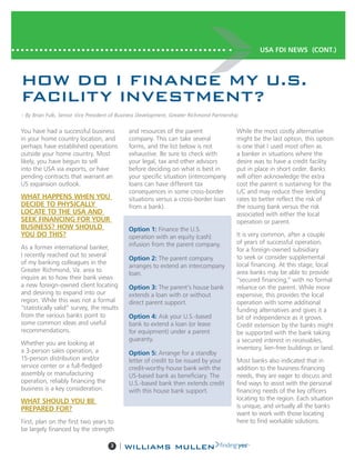 3 |
You have had a successful business
in your home country location, and
perhaps have established operations
outside your home country. Most
likely, you have begun to sell
into the USA via exports, or have
pending contracts that warrant an
US expansion outlook.
WHAT HAPPENS WHEN YOU
DECIDE TO PHYSICALLY
LOCATE TO THE USA AND
SEEK FINANCING FOR YOUR
BUSINESS? HOW SHOULD
YOU DO THIS?
As a former international banker,
I recently reached out to several
of my banking colleagues in the
Greater Richmond, Va. area to
inquire as to how their bank views
a new foreign-owned client locating
and desiring to expand into our
region. While this was not a formal
“statistically valid” survey, the results
from the various banks point to
some common ideas and useful
recommendations.
Whether you are looking at
a 3-person sales operation, a
15-person distribution and/or
service center or a full-fledged
assembly or manufacturing
operation, reliably financing the
business is a key consideration.
WHAT SHOULD YOU BE
PREPARED FOR?
First, plan on the first two years to
be largely financed by the strength
and resources of the parent
company. This can take several
forms, and the list below is not
exhaustive. Be sure to check with
your legal, tax and other advisors
before deciding on what is best in
your specific situation (intercompany
loans can have different tax
consequences in some cross-border
situations versus a cross-border loan
from a bank).
Option 1: Finance the U.S.
operation with an equity (cash)
infusion from the parent company.
Option 2: The parent company
arranges to extend an intercompany
loan.
Option 3: The parent’s house bank
extends a loan with or without
direct parent support.
Option 4: Ask your U.S.-based
bank to extend a loan (or lease
for equipment) under a parent
guaranty.
Option 5: Arrange for a standby
letter of credit to be issued by your
credit-worthy house bank with the
US-based bank as beneficiary. The
U.S.-based bank then extends credit
with this house bank support.
While the most costly alternative
might be the last option, this option
is one that I used most often as
a banker in situations where the
desire was to have a credit facility
put in place in short order. Banks
will often acknowledge the extra
cost the parent is sustaining for the
L/C and may reduce their lending
rates to better reflect the risk of
the issuing bank versus the risk
associated with either the local
operation or parent.
It is very common, after a couple
of years of successful operation,
for a foreign-owned subsidiary
to seek or consider supplemental
local financing. At this stage, local
area banks may be able to provide
“secured financing,” with no formal
reliance on the parent. While more
expensive, this provides the local
operation with some additional
funding alternatives and gives it a
bit of independence as it grows.
Credit extension by the banks might
be supported with the bank taking
a secured interest in receivables,
inventory, lien-free buildings or land.
Most banks also indicated that in
addition to the business financing
needs, they are eager to discuss and
find ways to assist with the personal
financing needs of the key officers
locating to the region. Each situation
is unique, and virtually all the banks
want to work with those locating
here to find workable solutions.
USA FDI NEWS (CONT.)
HOW DO I FINANCE MY U.S.
FACILITY INVESTMENT?
– By Brian Fulk, Senior Vice President of Business Development, Greater Richmond Partnership
 