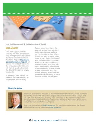 4 |
BEST ADVICE?
“Pick your support partners
carefully, and have conversations
early in the process.” The Greater
Richmond Partnership’s Global
Assistance Program http://www.
grpva.com/files/GAP_4pgr.pdf can
provide free and early access to
the various support entities you
will want to speak with should
the Richmond region be on your
location list.
In selecting a bank partner, be
sure that the bank selected can
properly deal with incoming
foreign wires. Some banks (for
example, a direct correspondent
to the parent company’s bank)
do this much better than others.
You do not want to spend hours
trying to track down the status of
your money transfer. In addition,
while I recommend establishing a
relationship with more than one
bank, your bank for international
affairs should also be able to offer
a good information reporting
system, allowing your authorized
parent officers the ability to see or
monitor account activities here.
How do I Finance my U.S. Facility Investment? (cont.)
About the Author
Brian Fulk is Senior Vice President of Business Development with the Greater Richmond
Partnership. Brian holds a bachelor’s degree in Economics from Guilford College, and
an MBA from Wake Forest University. He is a member of the International Economic
Development Council and the Virginia Economic Developers Association. Brian and his
wife, Deborah, live in Richmond, Virginia.
Brian may be reached at bfulk@grpva.com. For more information about the Greater
Richmond Partnership, please visit www.grpva.com.
 
