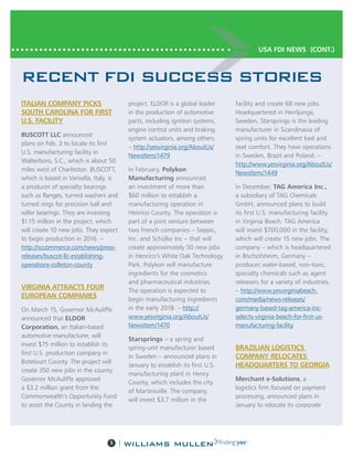 5 |
RECENT FDI SUCCESS STORIES
ITALIAN COMPANY PICKS
SOUTH CAROLINA FOR FIRST
U.S. FACILITY
BUSCOTT LLC announced
plans on Feb. 3 to locate its first
U.S. manufacturing facility in
Walterboro, S.C., which is about 50
miles west of Charleston. BUSCOTT,
which is based in Varisella, Italy, is
a producer of specialty bearings
such as flanges, turned washers and
turned rings for precision ball and
roller bearings. They are investing
$1.15 million in the project, which
will create 10 new jobs. They expect
to begin production in 2016. –
http://sccommerce.com/news/press-
releases/buscot-llc-establishing-
operations-colleton-county
VIRGINIA ATTRACTS FOUR
EUROPEAN COMPANIES
On March 15, Governor McAuliffe
announced that ELDOR
Corporation, an Italian-based
automotive manufacturer, will
invest $75 million to establish its
first U.S. production company in
Botetourt County. The project will
create 350 new jobs in the county.
Governor McAuliffe approved
a $3.2 million grant from the
Commonwealth’s Opportunity Fund
to assist the County in landing the
project. ELDOR is a global leader
in the production of automotive
parts, including ignition systems,
engine control units and braking
system actuators, among others.
– http://yesvirginia.org/AboutUs/
NewsItem/1479
In February, Polykon
Manufacturing announced
an investment of more than
$60 million to establish a
manufacturing operation in
Henrico County. The operation is
part of a joint venture between
two French companies – Seppic,
Inc. and Schülke Inc – that will
create approximately 50 new jobs
in Henrico’s White Oak Technology
Park. Polykon will manufacture
ingredients for the cosmetics
and pharmaceutical industries.
The operation is expected to
begin manufacturing ingredients
in the early 2018. – http://
www.yesvirginia.org/AboutUs/
NewsItem/1470
Starsprings – a spring and
spring-unit manufacturer based
in Sweden – announced plans in
January to establish its first U.S.
manufacturing plant in Henry
County, which includes the city
of Martinsville. The company,
will invest $3.7 million in the
facility and create 68 new jobs.
Headquartered in Herrljunga,
Sweden, Starsprings is the leading
manufacturer in Scandinavia of
spring units for excellent bed and
seat comfort. They have operations
in Sweden, Brazil and Poland. –
http://www.yesvirginia.org/AboutUs/
NewsItem/1449
In December, TAG America Inc.,
a subsidiary of TAG Chemicals
GmbH, announced plans to build
its first U.S. manufacturing facility
in Virginia Beach. TAG America
will invest $700,000 in the facility,
which will create 15 new jobs. The
company – which is headquartered
in Bischofsheim, Germany –
produces water-based, non-toxic,
specialty chemicals such as agent
releasers for a variety of industries.
– http://www.yesvirginiabeach.
com/media/news-releases/
germany-based-tag-america-inc-
selects-virginia-beach-for-first-us-
manufacturing-facility
BRAZILIAN LOGISTICS
COMPANY RELOCATES
HEADQUARTERS TO GEORGIA
Merchant e-Solutions, a
logistics firm focused on payment
processing, announced plans in
January to relocate its corporate
USA FDI NEWS (CONT.)
 