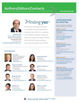 8 |
WILLIAMS MULLEN
Authors/Editors/Contacts
Eliot Norman has focused his practice
on immigration law and Foreign Direct
Investment since 1995. He is a graduate
of Yale College and Boston College Law
School (cum laude). Eliot holds a Certificat
from the Institut d’etudes politiques,
Paris, France and speaks French fluently.
Eliot Norman
Editor, Williams Mullen
Partner-International
Immigration FDI
+1.804.420.6482
enorman@williamsmullen.com
Robert B. Hamlett, Jr.
Tax
+1.804.420.6230
bhamlett@williamsmullen.com
Brydon M. DeWitt
Employee Benefits & Executive
Compensation
+1.804.420.6917
bdewitt@williamsmullen.com
Brian Fulk
Senior Vice President of
Business Development
Greater Richmond
Partnership
bfulk@grpva.com
Thomas B. McVey
ITAR, Export Controls
+1.202.293.8118
tmcvey@williamsmullen.com
UPCOMING
EVENTS:
(with participation of Williams
Mullen attorneys as speakers)
MARCH  26, 2016
The USA IT Market for European
Companies
Digital Place Cluster
Toulouse, France
http://www.williamsmullen.com/
events/usa-market-opportuni-
ties-it-companies
APRIL 14-15, 2-16
2016 Aerospace & Defense
Supplier Summit
Seatle, WA
Williams Mullen will present
on ITAR and IP issues.
http://seattle.bciaerospace.com/sign-
up.html
MAY 18-19, 2016
French-American Business Week
French Embassy, Washington, DC
http://selectusa.commerce.gov/
events/fabw2016.html
JUNE 19-21, 2016
SELECTUSA Investment Summit
“The Innovation Advantage”
Williams Mullen plans to present
on IP issues for FDI projects see
http://tinyurl.com/jb87xlb. For
complete information about
the summit see http://selectusa.
commerce.gov/2016-summit.html
Contributors
Hadeel Abouhasira
Immigration
+1.804.420.6452
habouhasira@williamsmullen.com
Martin W. Hayes
IP & Trademarks
+1.703.760.5245
mhayes@williamsmullen.com
Ryan W. Trail
Environmental
+1.803.567.4605
rtrail@williamsmullen.com
Rebecca S. Winder
IP & Trademarks
+1.804.420.6479
rwinder@williamsmullen.com
 