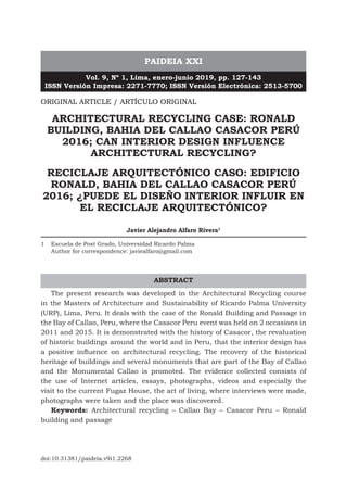 PAIDEIA XXI
Vol. 9, Nº 1, Lima, enero-junio 2019, pp. 127-143
ISSN Versión Impresa: 2271-7770; ISSN Versión Electrónica: 2513-5700
ORIGINAL ARTICLE / ARTÍCULO ORIGINAL
ARCHITECTURAL RECYCLING CASE: RONALD
BUILDING, BAHIA DEL CALLAO CASACOR PERÚ
2016; CAN INTERIOR DESIGN INFLUENCE
ARCHITECTURAL RECYCLING?
RECICLAJE ARQUITECTÓNICO CASO: EDIFICIO
RONALD, BAHIA DEL CALLAO CASACOR PERÚ
2016; ¿PUEDE EL DISEÑO INTERIOR INFLUIR EN
EL RECICLAJE ARQUITECTÓNICO?
Javier Alejandro Alfaro Rivera1
1 Escuela de Post Grado, Universidad Ricardo Palma
Author for correspondence: javiealfaro@gmail.com
The present research was developed in the Architectural Recycling course
in the Masters of Architecture and Sustainability of Ricardo Palma University
(URP), Lima, Peru. It deals with the case of the Ronald Building and Passage in
the Bay of Callao, Peru, where the Casacor Peru event was held on 2 occasions in
2011 and 2015. It is demonstrated with the history of Casacor, the revaluation
of historic buildings around the world and in Peru, that the interior design has
a positive influence on architectural recycling. The recovery of the historical
heritage of buildings and several monuments that are part of the Bay of Callao
and the Monumental Callao is promoted. The evidence collected consists of
the use of Internet articles, essays, photographs, videos and especially the
visit to the current Fugaz House, the art of living, where interviews were made,
photographs were taken and the place was discovered.
Keywords: Architectural recycling – Callao Bay – Casacor Peru – Ronald
building and passage
ABSTRACT
doi:10.31381/paideia.v9i1.2268
 