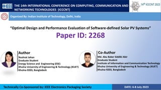 DATE: 6-8 July 2023
Technically Co-Sponsored by: IEEE Electronics Packaging Society
Organized By: Indian Institute of Technology, Delhi, India
“Optimal Design and Performance Evaluation of Software-defined Solar PV Systems”
Paper ID: 2268
Md. Abu Baker Siddiki Abir
Graduate Student
Institute of Information and Communication Technology
Khulna University of Engineering & Technology (KUET)
Khulna-9203, Bangladesh
Nushrat Jahan
Graduate Student
Energy Science and Engineering (ESE)
Khulna University of Engineering & Technology (KUET)
Khulna-9203, Bangladesh
Author Co-Author
THE 14th INTERNATIONAL CONFERENCE ON COMPUTING, COMMUNICATION AND
NETWORKING TECHNOLOGIES (ICCCNT)
 