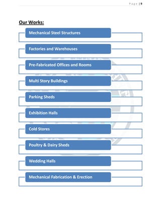 P a g e | 9
Our Works:
Mechanical Steel Structures
Factories and Warehouses
Pre-Fabricated Offices and Rooms
Multi Story Buildings
Parking Sheds
Exhibition Halls
Cold Stores
Poultry & Dairy Sheds
Wedding Halls
Mechanical Fabrication & Erection
 