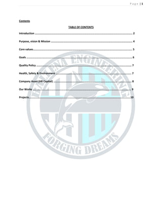 P a g e | 1
Contents
TABLE OF CONTENTS
Introduction ... 2
Purpose, vision & Mission . 4
Core values..... 5
Goals  6
Quality Policy  7
Health, Safety & Environment .... 7
Company Asset (HR Capital) .. 8
Our Works .... 9
Projects................................................................................................................................10
 