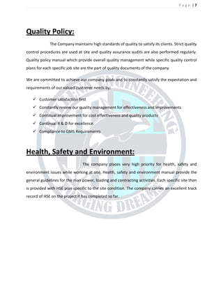 P a g e | 7
Quality Policy:
The Company maintains high standards of quality to satisfy its clients. Strict quality
control procedures are used at site and quality assurance audits are also performed regularly.
Quality policy manual which provide overall quality management while specific quality control
plans for each specific job site are the part of quality documents of the company
We are committed to achieve our company goals and to constantly satisfy the expectation and
requirements of our valued customer needs by:
? Customer satisfaction first
? Constantly review our quality management for effectiveness and improvements
? Continual improvement for cost effectiveness and quality products
? Continual R & D for excellence
? Compliance to QMS Requirements
Health, Safety and Environment:
The company places very high priority for health, safety and
environment issues while working at site. Health, safety and environment manual provide the
general guidelines for the man power, loading and contracting activities. Each specific site then
is provided with HSE plan specific to the site condition. The company carries an excellent track
record of HSE on the project it has completed so far.
 