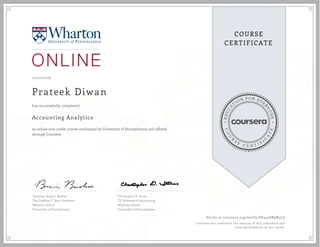 EDUCA
T
ION FOR EVE
R
YONE
CO
U
R
S
E
C E R T I F
I
C
A
TE
COURSE
CERTIFICATE
11/02/2016
Prateek Diwan
Accounting Analytics
an online non-credit course authorized by University of Pennsylvania and offered
through Coursera
has successfully completed
Professor Brian J. Bushee
The Geoffrey T. Boisi Professor
Wharton School
University of Pennsylvania
Christopher D. Ittner
EY Professor of Accounting
Wharton School
University of Pennsylvania
Verify at coursera.org/verify/EE4428BQR4LS
Coursera has confirmed the identity of this individual and
their participation in the course.
 