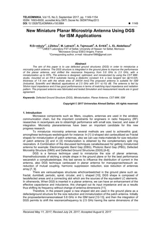 TELKOMNIKA, Vol.15, No.3, September 2017, pp. 1149-1154
ISSN: 1693-6930, accredited A by DIKTI, Decree No: 58/DIKTI/Kep/2013
DOI: 10.12928/TELKOMNIKA.v15i3.6864  1149
Received May 11, 2017; Revised July 24, 2017; Accepted August 9, 2017
New Miniature Planar Microstrip Antenna Using DGS
for ISM Applications
R.Er-rebyiy*
1
, J.Zbitou
2
, M. Latrach
3
, A. Tajmouati
4
, A. Errkik
5
, L. EL Abdellaoui
6
1,2,4,5,6
LMEET Laboratory FST of Settat, University of Hassan 1st Settat, Morrocco
3
Microwave Group ESEO Angers, France
*Corresponding author, e-mail: ridouane1986@gmail.com
Abstract
The aim of this paper is to use defected ground structures (DGS) in order to miniaturize a
microstrip patch antenna. The DGS structure is integrated in the ground plane to improve the performance
of the planar antenna, and shifted the resonance frequency from 5.8 GHz to 2.5 GHz, with a
miniaturization up to 83%. The antenna is designed, optimized, and miniaturized by using the CST MW-
studio, mounted on an FR-4 substrate having a dielectric constant 4.4, a loss tangent tan (ɸ)=0.025,
thickness of 1.6 mm with the whole area of 34X34 mm2.The proposed antenna is suitable for ISM
(Industrial, Scientific and Medical) applications at 2.5 GHz with S11 ≤(-10) dB. The antenna is fed by
50ohm input impedance and it has good performances in terms of matching input impedance and radiation
pattern. The proposed antenna was fabricated and tested.Simulation and measurement results are in good
agreement.
Keywords: Defected Ground Structure (DGS), Miniaturisation, Planar Antenna, CST-MW, ISM
Copyright © 2017 Universitas Ahmad Dahlan. All rights reserved.
1. Introduction
Microwave components such as filters, couplers, antennas are used in the wireless
communication chain, but the important constraints for engineers in radio frequency (RF)
researches in recentyears are to obtainhigh performance with small size, lowcost, and ease of
integration. Microstrip planarantennas have been an important candidate for this new
progress research.
To miniaturize microstrip antennas several methods are used to achievethis goal,
amongthese techniques wedistinguish for instance: In [1] U-shaped slot canbeutilized as Fractal
shapes for miniaturization of patch antennas, also we can use meta-materials for size reduction
of patch antenna [2] and in [3] miniaturization is obtained by the complementary split ring
resonators. A Combination of the discussed techniques canalsobeused for getting miniaturized
antenna for example: Electromagnetic Band Gap (EBG), Photonic Band Gap (PBG), Defected
Microstrip Structure (DMS) and Defected Ground Structures (DGS) [4-6].
DGS is a famous technique used to miniaturize the size of planar antennas,
thismethodconsists of etching a simple shape in the ground plane or for the best performance
wecanetch a complicatedshape, this last serves to influence the distribution of current in the
antenna, also DGS technique canbeused in planar antenna for manyapproachessuch as:
reduction of mutual coupling, harmonic suppression reduction, size reduction of antennas
array [7, 9].
There are variousshapes structures whichcanbeetched in the ground plane such as:
fractal, dumbbell, periodic, spiral, circular, and L shaped [10], DGS shape is composed of
twodefected areas and a connecting slot which are the sources of the equivalent LC elements.
In otherwords, When DGS is inserted in a planar antenna, we can have an enhancement of the
effective capacitance and inductance, this changecl out its input impedance and as a results
thus shifting its frequency without change of antenna dimensions [11].
Therefore, in the present paper a new shaped slot are used in the ground plane as a
defectedground structure for the size reduction and miniaturization of the patch antenna. Initially
the proposedantennaresonatesat 5.8 GHz in the ISM band [12-13], and then the integration of
DGS permits to shift the resonancefrequency to 2.5 GHz having the same dimensions of the
 