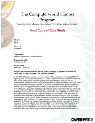 The  Computerworld  Honors  
Program    
Honoring  those  who  use  Information  Technology  to  benefit  society  
  
Final  Copy  of  Case  Study  
  
YEAR:
2012
STATUS:
Laureate
Organization:
Michigan Department of Human Services
Organization URL:
michigan.gov/dhs
Project Name:
MI Bridges Expansion
What social/humanitarian issue was the project designed to address? What specific
metrics did you use to measure the project's success?
In July 2009, Michigan's economy was in devastation. The unemployment rate topped 15%, the
highest jobless rate for a state since 1984. To further complicate matters, unemployment benefits
were ending for thousands of citizens, putting them into further peril. This was also an
unprecedented time for the State of Michigan Department of Human Services (DHS), which faced
extraordinary challenges positioning itself to be able to provide benefits to a large population of
Michigan. DHS saw an opportunity to capitalize on the use of technology by implementing an
online application, MI Bridges, that presented citizens and community partners with a brand-new
avenue to access DHS programs and apply for assistance online 24 hours a day, 7 days a week.
MI Bridges soon became one of the most visited sites on the state of Michigan's website, and
provided citizens an opportunity to "get online" and not "in line" at a time when the number of
Food Assistance recipients in Michigan nearly doubled. Launched in August 2009, MI Bridges
initially allowed clients to check their Food Assistance benefits both online and via telephone via
an interactive voice response (IVR) system, as well as apply for benefits and report changes. In
May 2010, MI Bridges was subsequently expanded to support the Low Income Home Energy
Assistance Program (LIHEAP). As of December 2011, over half a million Food Assistance and
LIHEAP applications have been received online. One in four Food Assistance applications
received today is submitted online. In December 2011, on the heals of its successes with the
Food Assistance and LIHEAP programs, MI Bridges was further expanded to allow citizens to
 