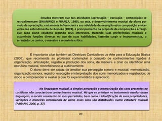 Estudos mostram que tais atividades (apreciação – execução – composição) se 
retroalimentam (SWANWICK e FRANÇA, 1999), ou seja, o desenvolvimento musical do aluno por 
meio da apreciação, certamente influenciará a sua atividade de execução e/ou composição e vice-versa. 
No entendimento de Beineke (2003), é principalmente na proposta da composição e arranjo 
que cada aluno colabora segundo seus interesses, trazendo suas preferências musicais e 
assumindo funções diversas no uso de suas habilidades, fazendo surgir o instrumentista, o 
arranjador, o cantor, o maestro e o ouvinte crítico. 
É importante citar também as Diretrizes Curriculares de Arte para a Educação Básica 
(2008), que recomenda ao professor contemplar o conjunto de conhecimentos ligados à 
organização, articulação, registro e produção dos sons, de maneira a criar ou identificar uma 
estrutura musical, reconhecendo-a auditivamente. 
O aluno deve ser capaz de ampliar sua percepção sonora e musical, memorização, 
organização sonora, registro, execução e interpretação dos sons memorizados e registrados, de 
modo a compreender e avaliar o que foi experimentado e apreciado. 
Na linguagem musical, a simples percepção e memorização dos sons presentes no 
cotidiano não caracterizam conhecimento musical. Há que se priorizar no tratamento escolar dessa 
linguagem, a escuta consciente de sons percebidos, bem como a identificação de suas propriedades, 
variações e maneiras intencionais de como esses sons são distribuídos numa estrutura musical 
(PARANÁ, 2006, p. 37). 
09 
 