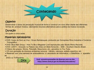 Conhecendo 
Objetivo 
Desenvolver o senso de percepção musical de forma a construir um novo olhar diante das diferentes 
formas de produzir música, valorizando recursos alternativos para a prática da música na escola. 
Duração 
De quatro a cinco aulas. 
Materiais Necessários 
• DVD: Corpo do Som ao Vivo - Grupo Barbatuques, produzido por Sonopress Rimo Indústria e Comércio 
Fonográfico. 
• DVD: Blue Man Group – How To Be a Megastar Live! reproduzido pelo Studio Rhino Records. 
• DVD: UAKTI – Gravado no Palácio das Artes em Belo Horizonte – SEB – Southern Electric Brasil. 
• Vídeos dos grupos: Stomp, Patubatê, Mayumana, etc., gravados no You Tube. 
• CD com gravação de diversos ambientes sonoros: trânsito, natureza, estádio esportivo, etc. 
• Reservar com uma semana de antecedência: o Laboratório de Informática, o DataShow, o aparelho 
de 
DVD e a TV/Pendrive. 
Você encontra gravações de diversos sons no site: 
http://www.seed.DDiiccaa pr.gov.br/diaadia/educadores/ 
10 
 