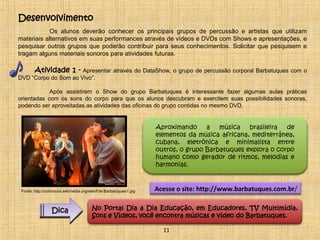 Desenvolvimento 
Os alunos deverão conhecer os principais grupos de percussão e artistas que utilizam 
materiais alternativos em suas performances através de vídeos e DVDs com Shows e apresentações, e 
pesquisar outros grupos que poderão contribuir para seus conhecimentos. Solicitar que pesquisem e 
tragam alguns materiais sonoros para atividades futuras. 
Atividade 1 - Apresentar através do DataShow, o grupo de percussão corporal Barbatuques com o 
DVD “Corpo do Som ao Vivo”. 
Após assistirem o Show do grupo Barbatuques é interessante fazer algumas aulas práticas 
orientadas com os sons do corpo para que os alunos descubram e exercitem suas possibilidades sonoras, 
podendo ser aproveitadas as atividades das oficinas do grupo contidas no mesmo DVD. 
Aproximando a música brasileira de 
elementos da música africana, mediterrânea, 
cubana, eletrônica e minimalista entre 
outros, o grupo Barbatuques explora o corpo 
humano como gerador de ritmos, melodias e 
harmonias. 
Acesse o site: http://www.barbatuques.com.br/ 
11 
Fonte: http://commons.wikimedia.org/wiki/File:Barbatuques1.jpg 
Dica No Portal Dia a Dia Educação, em Educadores, TV Multimídia, 
Sons e Vídeos, você encontra músicas e vídeo do Barbatuques. 
 