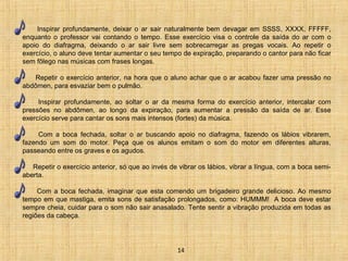 Inspirar profundamente, deixar o ar sair naturalmente bem devagar em SSSS, XXXX, FFFFF, 
enquanto o professor vai contando o tempo. Esse exercício visa o controle da saída do ar com o 
apoio do diafragma, deixando o ar sair livre sem sobrecarregar as pregas vocais. Ao repetir o 
exercício, o aluno deve tentar aumentar o seu tempo de expiração, preparando o cantor para não ficar 
sem fôlego nas músicas com frases longas. 
Repetir o exercício anterior, na hora que o aluno achar que o ar acabou fazer uma pressão no 
abdômen, para esvaziar bem o pulmão. 
Inspirar profundamente, ao soltar o ar da mesma forma do exercício anterior, intercalar com 
pressões no abdômen, ao longo da expiração, para aumentar a pressão da saída de ar. Esse 
exercício serve para cantar os sons mais intensos (fortes) da música. 
Com a boca fechada, soltar o ar buscando apoio no diafragma, fazendo os lábios vibrarem, 
fazendo um som do motor. Peça que os alunos emitam o som do motor em diferentes alturas, 
passeando entre os graves e os agudos. 
Repetir o exercício anterior, só que ao invés de vibrar os lábios, vibrar a língua, com a boca semi-aberta. 
Com a boca fechada, imaginar que esta comendo um brigadeiro grande delicioso. Ao mesmo 
tempo em que mastiga, emita sons de satisfação prolongados, como: HUMMM! A boca deve estar 
sempre cheia, cuidar para o som não sair anasalado. Tente sentir a vibração produzida em todas as 
regiões da cabeça. 
14 
 