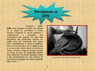 Percebendo os 
Sons 
Podemos definir 
SOM como qualquer variação de pressão 
do ar capaz de sensibilizar o ouvido 
humano, excitando os nervos auditivos e 
causando-nos a sensação que 
conhecemos por audição. Os sons que 
escutamos são produzidos quando um 
objeto entra em movimento que possui 
duas características: é rápido e repetitivo, 
provoca uma vibração que se desloca pelo 
ar ou por outros meios físicos, em forma de 
ondas, e assim, chega aos nossos ouvidos 
em forma de som. As qualidades desses 
sons dependem da forma daquelas ondas 
a das características do meio através do 
qual elas se propagam até serem captadas 
pelo ouvido. 
20 
http://commons.wikimedia.org/wiki/File:Atabaque.jpg 
 