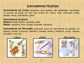 Instrumentos Musicais 
Instrumentos de Corda: produzem sons quando são dedilhadas, percutidas, 
ou quando se passa um arco nas cordas. Ex: violino, viola, violoncelo, violão, 
alaúde, harpa, contrabaixo, piano. 
Instrumentos de Sopro: 
Madeira: flauta, flautim, clarineta, oboé. 
Metais: saxofone, tuba, trompa, trompete, trombone. 
Instrumentos de Percussão: produzem sons em decorrência de batidas. Ex: 
bateria, bombo, tímpanos, pandeiro, maracá, tambor, tamborim, surdo, repique, 
chocalho, coco, etc. 
CORDA SOPRO PERCUSSÃO 
21 
 