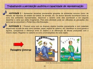 Trabalhando a percepção auditiva e capacidade de representação 
Atividade 1 - Apresentar amostras previamente gravadas de ambientes sonoros como: de 
trânsito, de natureza, de estádio de futebol, de animais, etc. Os alunos deverão reconhecer todos os 
sons dos ambientes representados, descrever o cenário onde eles acontecem e em seguida 
desenhar a cena que estão imaginando. Para esta atividade pode ser utilizadas as gravações dos 
sons que se encontram o Portal Dia a Dia Educação. 
Atividade 2 - Produzir sons com os diversos objetos trazidos previamente e com materiais 
disponíveis na sala de aula como canetas, papel, espiral de caderno, etc. Identificar os sons graves e 
agudos, comparando a diferença entre os objetos e as diferenças de alturas produzidas com o 
mesmo objeto. Registrar no caderno os sons (onomatopéias) de cada objeto. 
Paisagens Sonoras 
Fonte: http://www.seed.pr.gov.br/diaadia/livrodidatico 
22 
 
